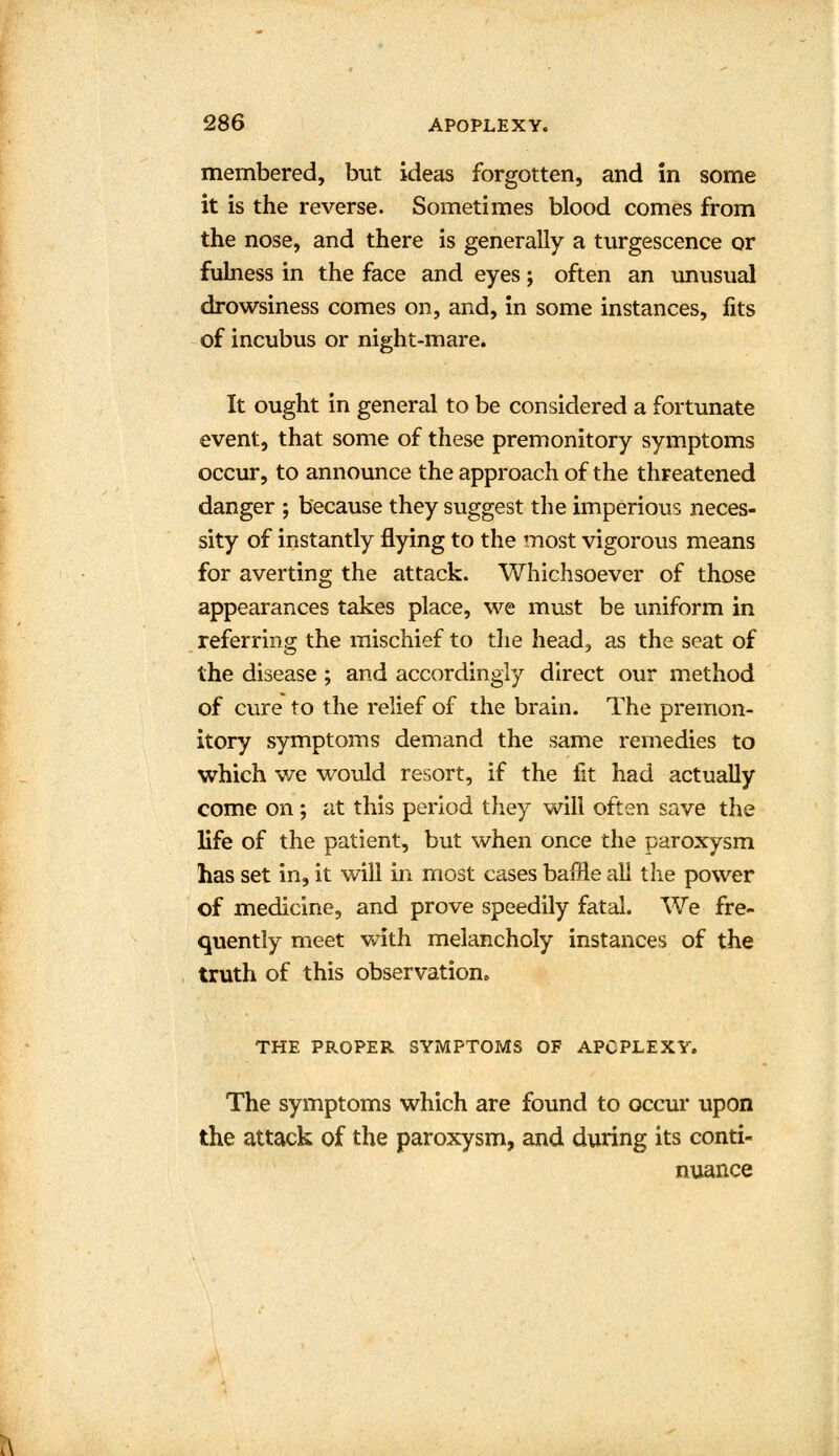 membered, but ideas forgotten, and in some it is the reverse. Sometimes blood comes from the nose, and there is generally a turgescence or fulness in the face and eyes; often an unusual drowsiness comes on, and, in some instances, fits of incubus or night-mare. It ought in general to be considered a fortunate event, that some of these premonitory symptoms occur, to announce the approach of the threatened danger ; because they suggest the imperious neces- sity of instantly flying to the most vigorous means for averting the attack. Whichsoever of those appearances takes place, we must be uniform in referring the mischief to the head, as the seat of the disease; and accordingly direct our method of cure to the relief of the brain. The premon- itory symptoms demand the same remedies to which we would resort, if the fit had actually come on ; at this period they will often save the life of the patient, but when once the paroxysm has set in, it will in most cases baffle all the power of medicine, and prove speedily fatal. We fre- quently meet with melancholy instances of the truth of this observation. THE PROPER SYMPTOMS OF APOPLEXY. The symptoms which are found to occur upon the attack of the paroxysm, and during its conti- nuance