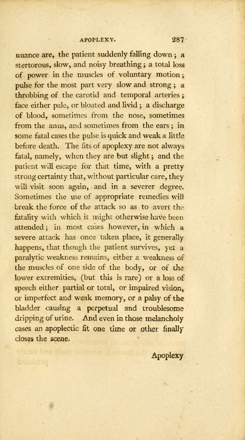 nuance are, the patient suddenly falling down ; a stertorous, slow, and noisy breathing; a total loss of power in the muscles of voluntary motion j pulse for the most part very slow and strong ; a throbbing of the carotid and temporal arteries ; face either pale, or bloated and livid ; a discharge of blood, sometimes from the nose, sometimes from the anus, and sometimes from the ears ; in some fatal cases the pulse is quick and weak a little before death. The fits of apoplexy are not always fatal, namely, when they are but slight j and the patient will escape for that time, with a pretty strong certainty that, without particular care, they will visit soon again, and in a severer degree. Sometimes the use of appropriate remedies will break the force of the attack so as to avert the fatality with which it might otherwise have been attended; in most cases however, in which a severe attack has once taken place, it generally happens, that though the patient survives, yet a paralytic weakness remains, either a weakness of the muscles of one side of the body, or of the lower extremities, (but this is rare) or a loss of speech either partial or total, or impaired vision, or imperfect and weak memory, or a palsy of the bladder causing a perpetual and troublesome dripping of urine. And even in those melancholy cases an apoplectic fit one time or other finally closes the scene. Apoplexy