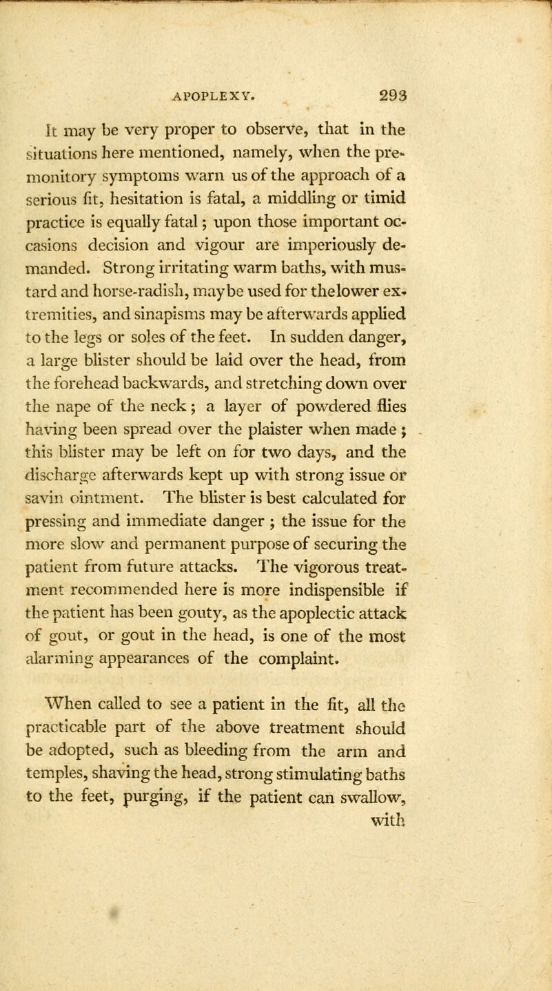 it may be very proper to observe, that in the situations here mentioned, namely, when the pre- monitory symptoms warn us of the approach of a serious fit, hesitation is fatal, a middling or timid practice is equally fatal; upon those important oc- casions decision and vigour are imperiously de- manded. Strong irritating warm baths, with mus- tard and horse-radish, maybe used for thelower ex- tremities, and sinapisms may be afterwards applied to the legs or soles of the feet. In sudden danger, a large blister should be laid over the head, from the forehead backwards, and stretching down over the nape of the neck; a layer of powdered flies having been spread over the plaister when made; this blister may be left on for two days, and the discharge afterwards kept up with strong issue or savin ointment. The blister is best calculated for pressing and immediate danger ; the issue for the more slow and permanent purpose of securing the patient from future attacks. The vigorous treat- ment recommended here is more indispensible if the patient has been gouty, as the apoplectic attack of gout, or gout in the head, is one of the most alarming appearances of the complaint. When called to see a patient in the fit, all the practicable part of the above treatment should be adopted, such as bleeding from the arm and temples, shaving the head, strong stimulating baths to the feet, purging, if the patient can swallow, with