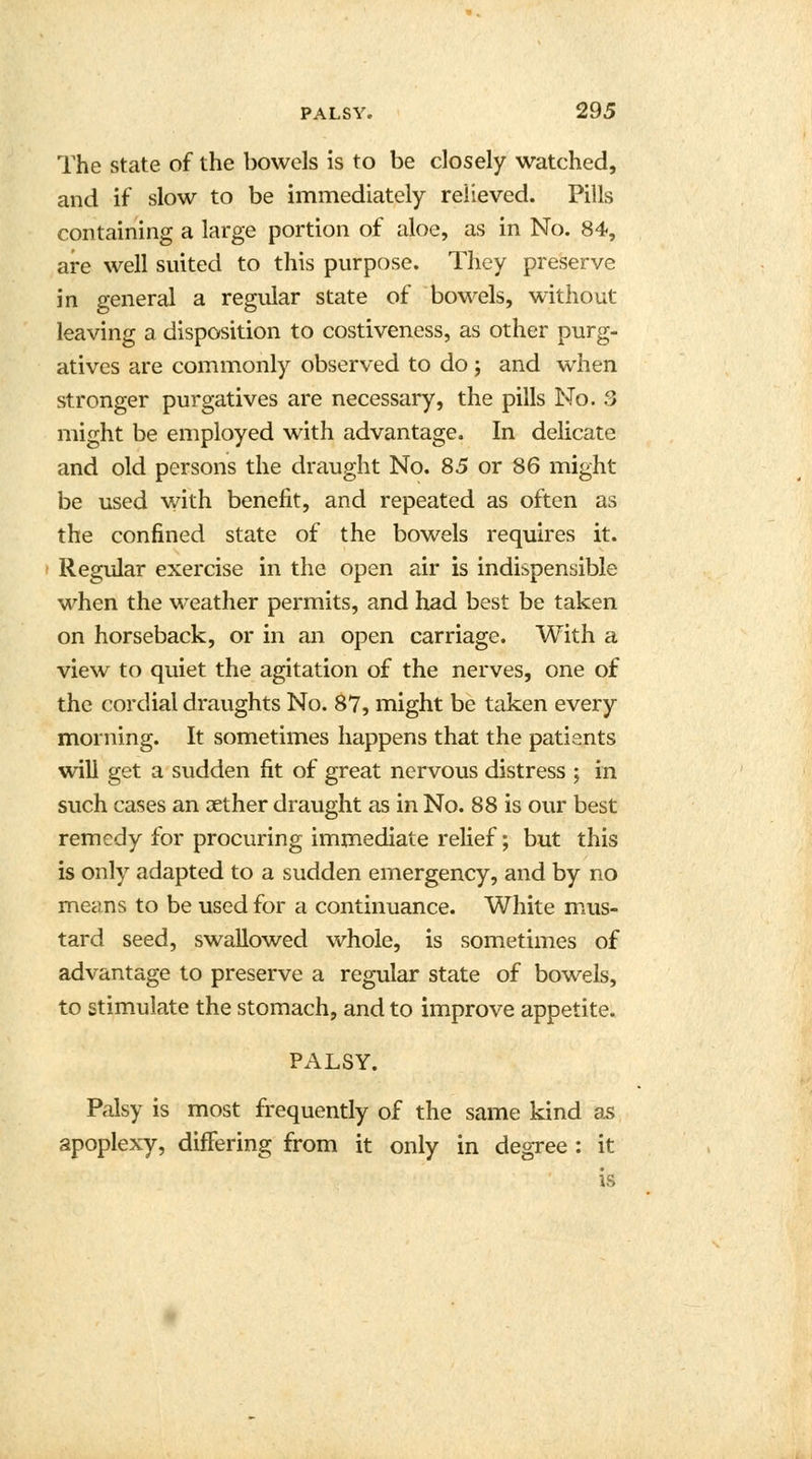 The state of the bowels is to be closely watched, and if slow to be immediately relieved. Pills containing a large portion of aloe, as in No. 84, are well suited to this purpose. They preserve in general a regular state of bowels, without leaving a disposition to costiveness, as other purg- atives are commonly observed to do ; and when stronger purgatives are necessary, the pills No. 3 might be employed with advantage. In delicate and old persons the draught No. 85 or 86 might be used with benefit, and repeated as often as the confined state of the bowels requires it. Regular exercise in the open air is indispensible when the weather permits, and had best be taken on horseback, or in an open carriage. With a view to quiet the agitation of the nerves, one of the cordial draughts No. 87, might be taken every morning. It sometimes happens that the patients will get a sudden fit of great nervous distress ; in such cases an xther draught as in No. 88 is our best remedy for procuring immediate relief; but this is only adapted to a sudden emergency, and by no means to be used for a continuance. White mus- tard seed, swallowed whole, is sometimes of advantage to preserve a regular state of bowels, to stimulate the stomach, and to improve appetite. PALSY. Palsy is most frequently of the same kind as apoplexy, differing from it only in degree : it is