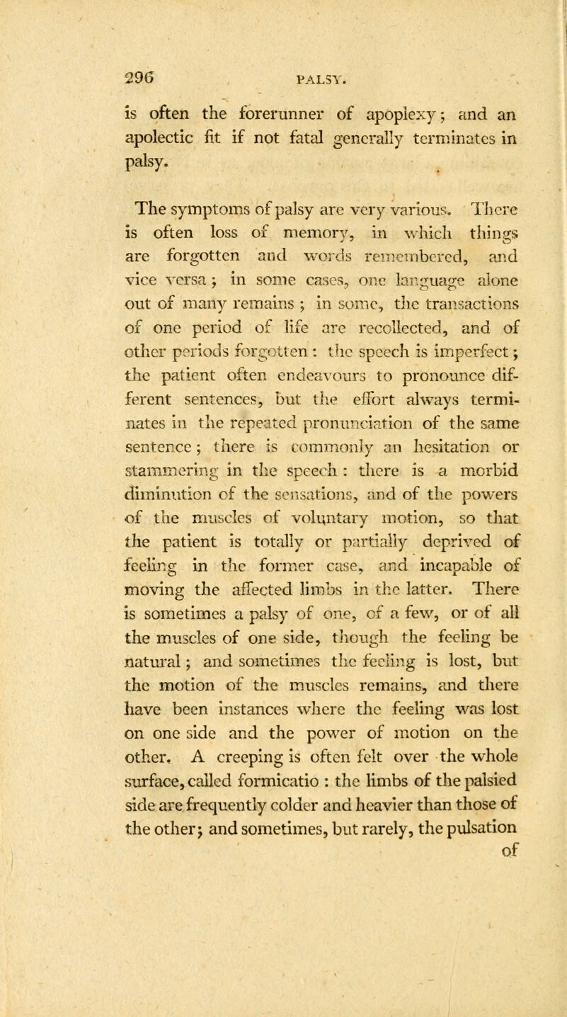 is often the forerunner of apoplexy; and an apolectic fit if not fatal generally terminates in palsy. The symptoms of palsy are very various. There is often loss of memory, in which things are forgotten and words remembered, and vice versa; in some cases, one language alone out of many remains ; in some, the transactions of one period of life are recollected, and of other periods forgotten : the speech is imperfect; the patient often endeavours to pronounce dif- ferent sentences, but the effort always termi- nates in the repeated pronunciation of the same sentence; there is commonly an hesitation or stammering in the speech : there is a morbid diminution of the sensations, and of the powers of the muscles of voluntary motion, so that the patient is totally or partially deprived of feeling in the former case, and incapable of moving the affected limbs in the latter. There is sometimes a palsy of one, of a few, or of all the muscles of one side, though the feeling be natural; and sometimes the feeling is lost, but the motion of the muscles remains, and there have been instances where the feeling was lost on one side and the power of motion on the other, A creeping is often felt over the whole surface, called formicatio : the limbs of the palsied side are frequently colder and heavier than those of the other j and sometimes, but rarely, the pulsation Qf