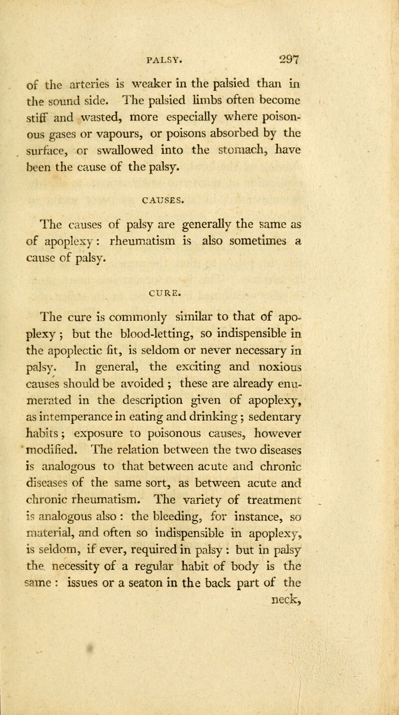 of the arteries is weaker in the palsied than in the sound side. The palsied limbs often become stiff and wasted, more especially where poison- ous gases or vapours, or poisons absorbed by the surface, or swallowed into the stomach, have been the cause of the palsy. CAUSES. The causes of palsy are generally the same as of apoplexy: rheumatism is also sometimes a cause of palsy. CURE. The cure is commonly similar to that of apo- plexy ; but the blood-letting, so indispensible in the apoplectic fit, is seldom or never necessary in palsy. In general, the exciting and noxious causes should be avoided ; these are already enu- merated in the description given of apoplexy, as intemperance in eating and drinking; sedentary habits; exposure to poisonous causes, however modified. The relation between the two diseases is analogous to that between acute and chronic diseases of the same sort, as between acute and chronic rheumatism. The variety of treatment is analogous also : the bleeding, for instance, so material, and often so indispensible in apoplexy, is seldom, if ever, required in palsy : but in palsy the. necessity of a regular habit of body is the same : issues or a seaton in the back part of the neck,