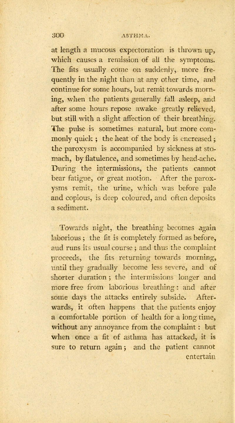 at length a mucous expectoration is thrown up, which causes a remission of all the symptoms. The fits usually come on suddenly, more fre- quently in the night than at any other time, and continue for some hours, but remit towards morn- ing, when the patients generally fall asleep, and after some hours repose awake greatly relieved, but still with a slight affection of their breathing, The pulse is sometimes natural, but more com- monly quick ; the heat of the body is cncreased ; the paroxysm is accompanied by sickness at sto- mach, by flatulence, and sometimes by head-ache. During the intermissions, the patients cannot bear fatigue, or great motion. After the parox- ysms remit, the urine, which was before pale and copious, is deep coloured, and often deposits a sediment. Towards night, the breathing becomes again laborious ; the fit is completely formed as before, aud runs its usual course ; and thus the complaint proceeds, the fits returning towards morning, until they gradually become less severe, and of shorter duration ; the intermissions longer and more free from laborious breathing: and after some days the attacks entirely subside. After- wards, it often happens that the patients enjoy a comfortable portion of health for a long time, without any annoyance from the complaint: but when once a fit of asthma has attacked, it is sure to return again ; and the patient cannot entertain