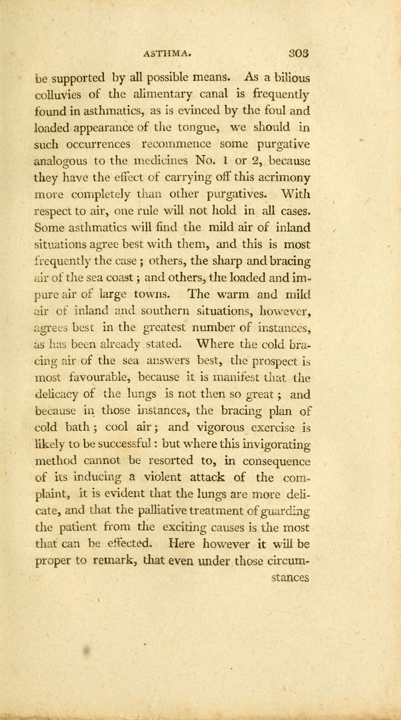 be supported by all possible means. As a bilious colluvies of the alimentary canal is frequently found in asthmatics, as is evinced by the foul and loaded appearance of the tongue, we should in such occurrences recommence some purgative analogous to the medicines No. 1 or 2, because they have the effect of carrying off this acrimony more completely than other purgatives. With respect to air, one rule will not hold in all cases. Some asthmatics will find the mild air of inland situations agree best with them, and this is most frequently the case ; others, the sharp and bracing air of the sea coast; and others, the loaded and im- pure air of large towns. The warm and mild air of inland and. southern situations, however, agrees best in the greatest number of instances, as has been already stated. Where the cold bra- cing air of the sea answers best, the prospect is most favourable, because it is manifest that the delicacy of the lungs is not then so great; and because in those instances, the bracing plan of cold bath ; cool air; and vigorous exercise is likely to be successful: but where this invigorating method cannot be resorted to, in consequence of its inducing a violent attack of the com- plaint, it is evident that the lungs are more deli- cate, and that the palliative treatment of guarding the patient from the exciting causes is the most that can be effected. Here however it will be proper to remark, that even under those circum- stances