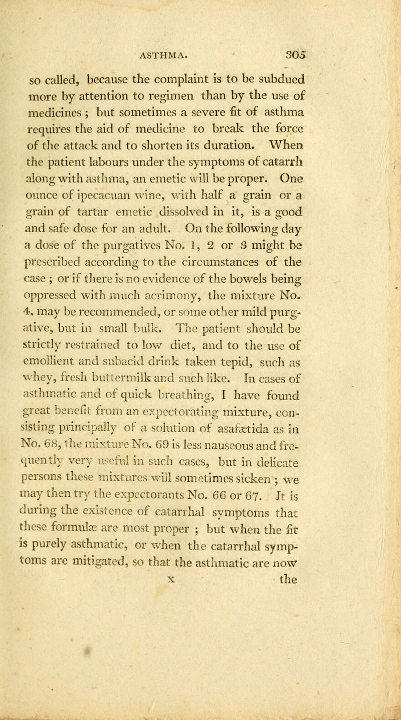 so called, because the complaint is to be subdued more by attention to regimen than by the use of medicines ; but sometimes a severe fit of asthma requires the aid of medicine to break the force of the attack and to shorten its duration. When the patient labours under the symptoms of catarrh along with asthma, an emetic will be proper. One ounce of ipecacuan wine, with half a grain or a grain of tartar emetic dissolved in it, is a good and safe dose for an adult. On the following day a dose of the purgatives No. 1, 2 or 3 might be prescribed according to the circumstances of the case ; or if there is no evidence of the bowels being oppressed with much acrimony, the mixture No. 4, may be recommended, or some other mild purg- ative, but in small bulk. The patient should be strictly restrained to low diet, and to the use of emollient and subacid drink taken tepid, such as whey, fresh buttermilk and such like. In cases of asthmatic and of quick breathing, I have found great benefit from an expectorating mixture, con- sisting principally of a solution of asafetida as in No. 68, the mixture No. 69 is less nauseous and fre- quently very useful in such cases, but in delicate persons these mixtures will sometimes sicken ; we may then try the expectorants No. 66 or 67. It is during the existence of catarrhal symptoms that these formulae are most proper ; but when the fit is purely asthmatic, or when the catarrhal symp- toms are mitigated, so that the asthmatic are now x the