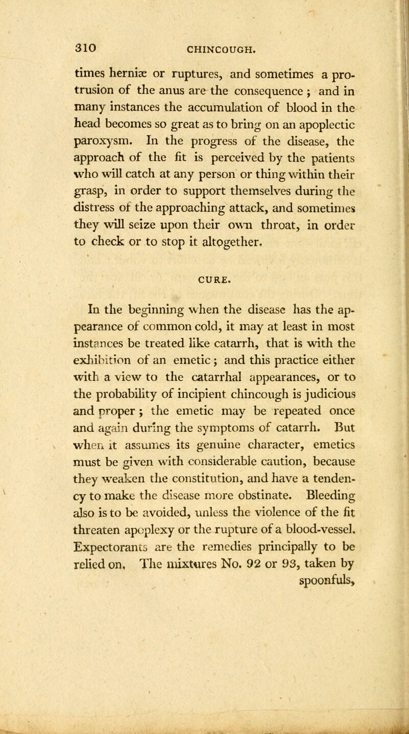 times herniae or ruptures, and sometimes a pro- trusion of the anus are the consequence ; and in many instances the accumulation of blood in the head becomes so great as to bring on an apoplectic paroxysm. In the progress of the disease, the approach of the fit is perceived by the patients who will catch at any person or thing within their grasp, in order to support themselves during the distress of the approaching attack, and sometimes they will seize upon their own throat, in order to check or to stop it altogether. CURE. In the beginning when the disease has the ap- pearance of common cold, it may at least in most instances be treated like catarrh, that is with the exhibition of an emetic; and this practice either with a view to the catarrhal appearances, or to the probability of incipient chincough is judicious and proper ; the emetic may be repeated once and again during the symptoms of catarrh. But when it assumes its genuine character, emetics must be given with considerable caution, because they weaken the constitution, and have a tenden- cy to make the disease more obstinate. Bleeding also is to be avoided, unless the violence of the fit threaten apoplexy or the rupture of a blood-vessel. Expectorants are the remedies principally to be relied on, The mixtures No. 92 or 93, taken by spoonfuls,