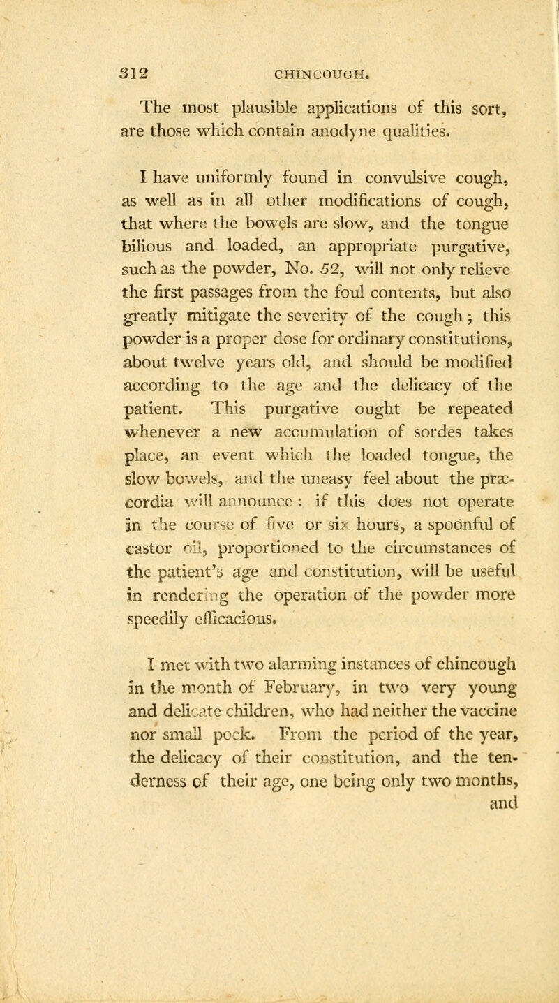 The most plausible applications of this sort, are those which contain anodyne qualities. I have uniformly found in convulsive cough, as well as in all other modifications of cough, that where the bowels are slow, and the tongue bilious and loaded, an appropriate purgative, such as the powder, No. 52, will not only relieve the first passages from the foul contents, but also greatly mitigate the severity of the cough ; this powder is a proper dose for ordinary constitutions, about twelve years old, and should be modified according to the age and the delicacy of the patient. This purgative ought be repeated whenever a new accumulation of sordes takes place, an event which the loaded tongue, the slow bowels, and the uneasy feel about the prae- cordia will announce : if this does not operate in the course of five or six hours, a spoonful of castor oil, proportioned to the circumstances of the patient's age and constitution, will be useful in rendering the operation of the powder more speedily efficacious. I met with two alarming instances of chincough in the month of February, in two very young and delicate children, who had neither the vaccine nor small pock. From the period of the year, the delicacy of their constitution, and the ten- derness of their age, one being only two months, and