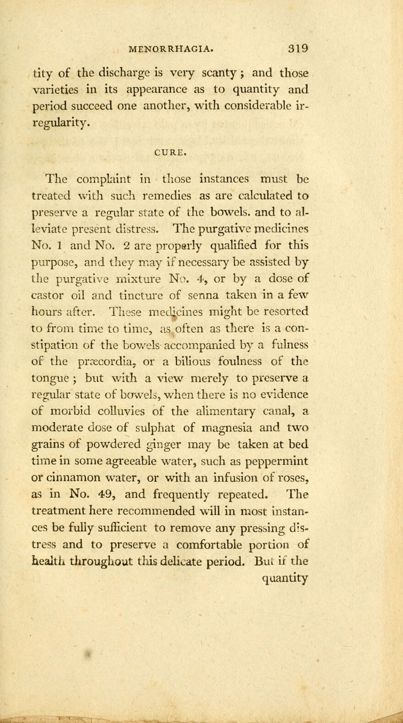 tity of the discharge is very scanty j and those varieties in its appearance as to quantity and period succeed one another, with considerable ir- regularity. CURE. The complaint in those instances must be treated with such remedies as are calculated to preserve a regular state of the bowels, and to al- leviate present distress. The purgative medicines No. 1 and No. 2 are properly qualified for this purpose, and they may if necessary be assisted by the purgative mixture No. 4, or by a dose of castor oil and tincture of senna taken in a few hours after. These medicines might be resorted to from time to time, as often as there is a con- stipation of the bowels accompanied by a fulness of the prrecordia. or a bilious foulness of the tongue ; but with a view merely to preserve a regular state of bowels, when there is no evidence of morbid colluvies of the alimentary canal, a moderate dose of sulphat of magnesia and two grains of powdered ginger may be taken at bed time in some agreeable water, such as peppermint or cinnamon water, or with an infusion of roses, as in No. 49, and frequently repeated. The treatment here recommended will in most instan- ces be fully sufficient to remove any pressing dis- tress and to preserve a comfortable portion of health throughout this delicate period. Bui if the quantity ■ •