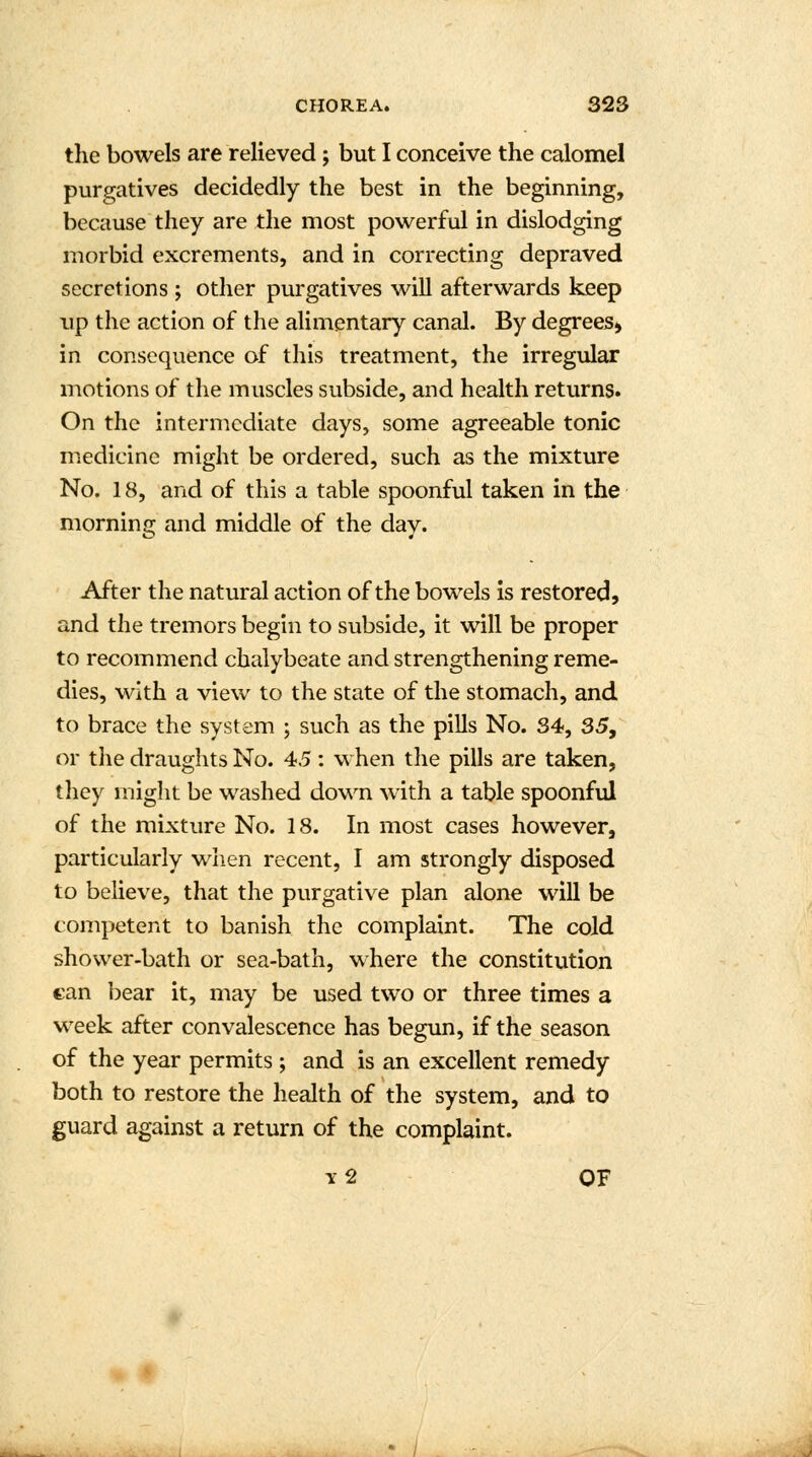 the bowels are relieved; but I conceive the calomel purgatives decidedly the best in the beginning, because they are the most powerful in dislodging morbid excrements, and in correcting depraved secretions ; other purgatives will afterwards keep up the action of the alimentary canal. By degrees* in consequence of this treatment, the irregular motions of the muscles subside, and health returns. On the intermediate days, some agreeable tonic medicine might be ordered, such as the mixture No. 18, and of this a table spoonful taken in the morning and middle of the day. After the natural action of the bowels is restored, and the tremors begin to subside, it will be proper to recommend chalybeate and strengthening reme- dies, with a view to the state of the stomach, and to brace the system ; such as the pills No. 34, 35, or the draughts No. 45 : when the pills are taken, they might be washed down with a table spoonful of the mixture No. 18. In most cases however, particularly when recent, I am strongly disposed to believe, that the purgative plan alone will be competent to banish the complaint. The cold shower-bath or sea-bath, where the constitution can bear it, may be used two or three times a week after convalescence has begun, if the season of the year permits; and is an excellent remedy both to restore the health of the system, and to guard against a return of the complaint. y2 OF