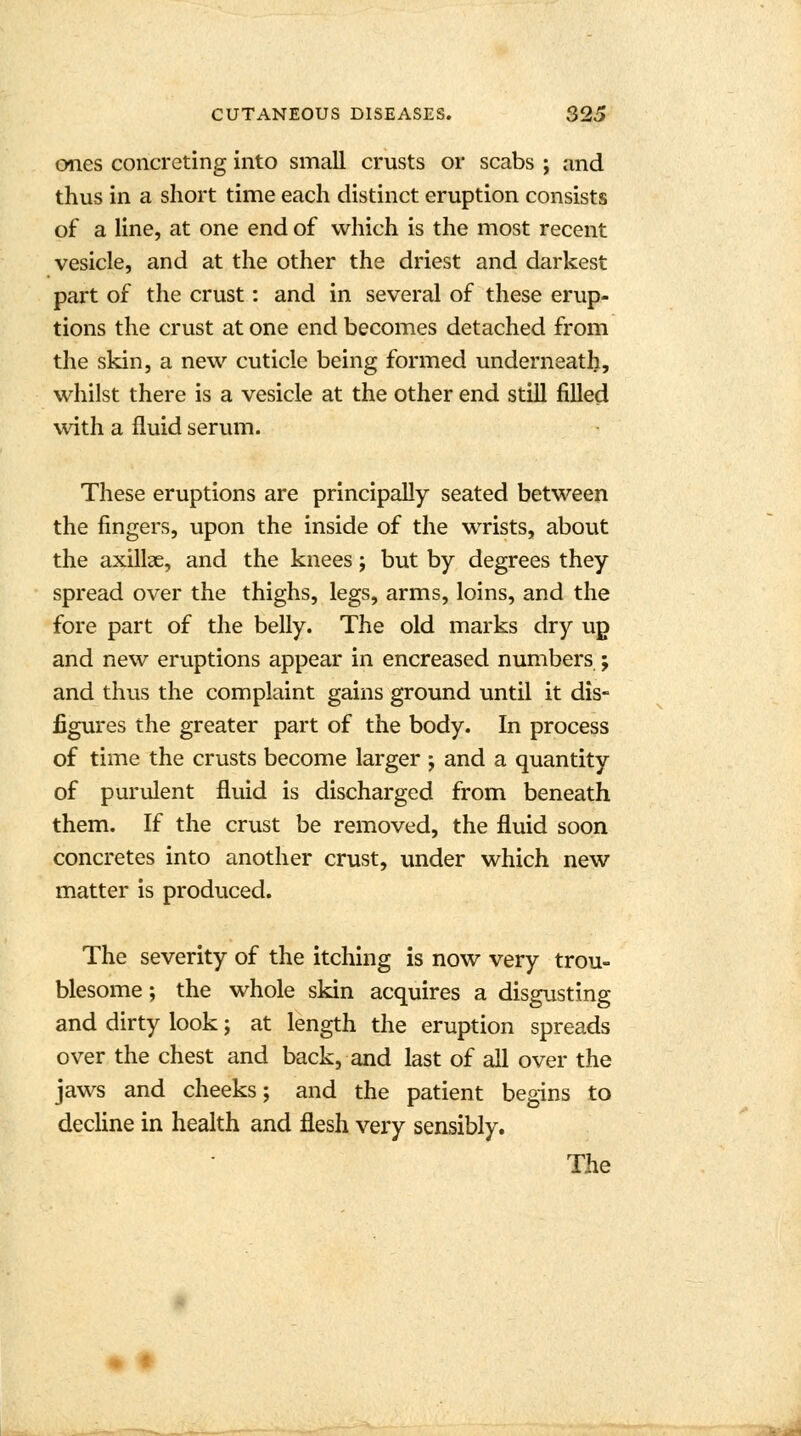 ones concreting into small crusts or scabs ; and thus in a short time each distinct eruption consists of a line, at one end of which is the most recent vesicle, and at the other the driest and darkest part of the crust: and in several of these erup- tions the crust at one end becomes detached from the skin, a new cuticle being formed underneath, whilst there is a vesicle at the other end still filled with a fluid serum. These eruptions are principally seated between the fingers, upon the inside of the wrists, about the axillae, and the knees; but by degrees they spread over the thighs, legs, arms, loins, and the fore part of the belly. The old marks dry up and new eruptions appear in encreased numbers ; and thus the complaint gains ground until it dis- figures the greater part of the body. In process of time the crusts become larger ; and a quantity of purulent fluid is discharged from beneath them. If the crust be removed, the fluid soon concretes into another crust, under which new matter is produced. The severity of the itching is now very trou- blesome ; the whole skin acquires a disgusting and dirty look; at length the eruption spreads over the chest and backhand last of all over the jaws and cheeks; and the patient begins to decline in health and flesh very sensibly. The 4 f