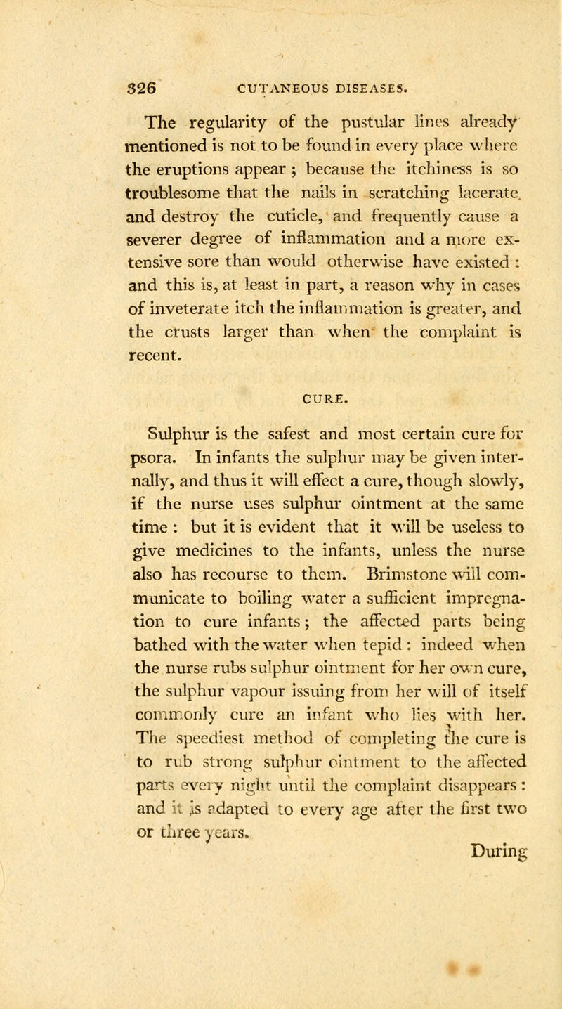 The regularity of the pustular lines already mentioned is not to be found in every place where the eruptions appear ; because the itchiness is so troublesome that the nails in scratching lacerate. and destroy the cuticle, and frequently cause a severer degree of inflammation and a more ex- tensive sore than would otherwise have existed : and this is, at least in part, a reason why in cases of inveterate itch the inflammation is greater, and the crusts larger than when- the complaint is recent. CURE. Sulphur is the safest and most certain cure for psora. In infants the sulphur may be given inter- nally, and thus it will effect a cure, though slowly, if the nurse uses sulphur ointment at the same time : but it is evident that it will be useless to give medicines to the infants, unless the nurse also has recourse to them. Brimstone will com- municate to boiling water a sufficient impregna- tion to cure infants; the affected parts being bathed with the water when tepid : indeed when the nurse rubs sulphur ointment for her own cure, the sulphur vapour issuing from her will of itself commonly cure an infant who lies with her. The speediest method of completing the cure is to rub strong sulphur ointment to the afTected parts every night until the complaint disappears: and it is adapted to every age after the first two or three years. During