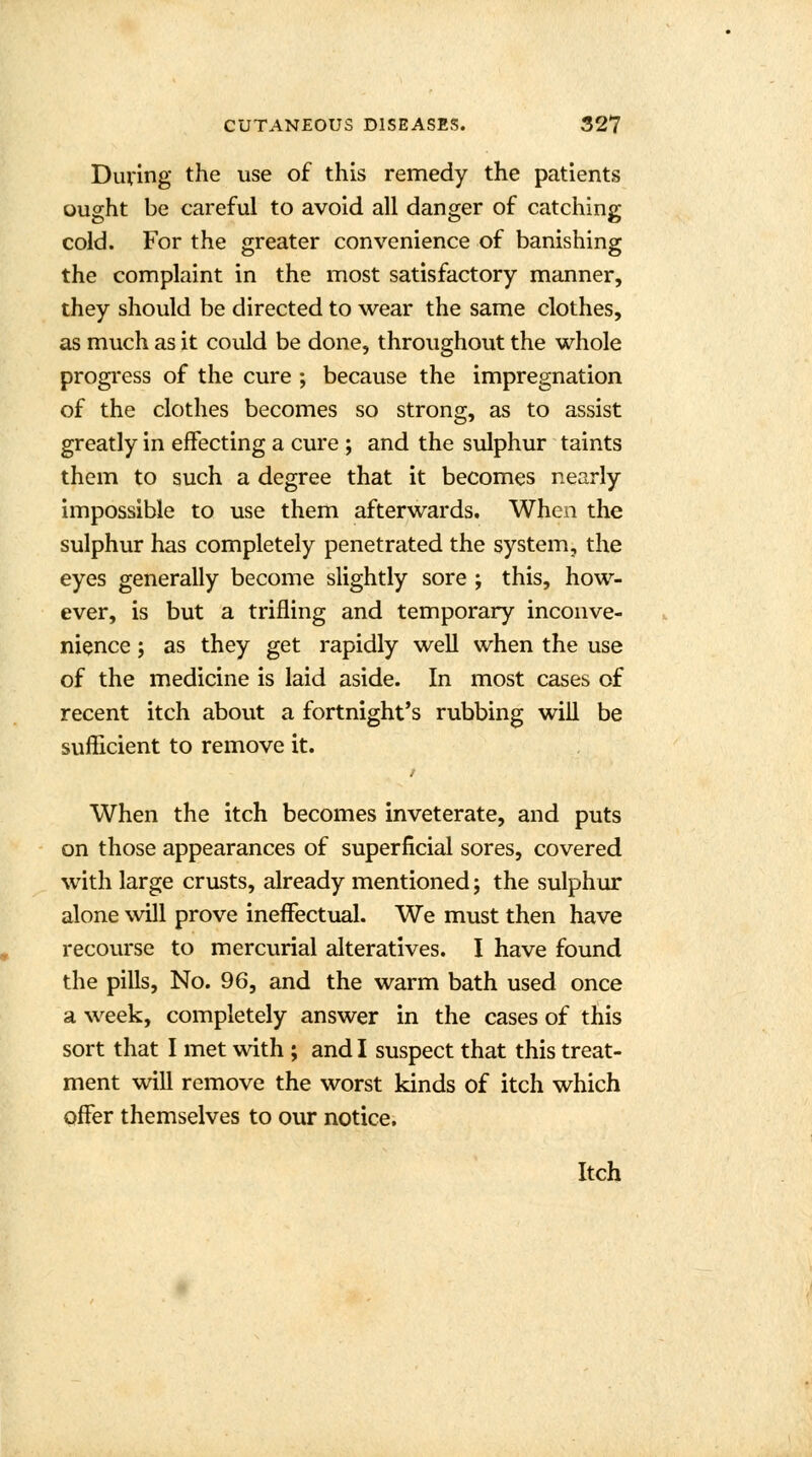 During the use of this remedy the patients ought be careful to avoid all danger of catching cold. For the greater convenience of banishing the complaint in the most satisfactory manner, they should be directed to wear the same clothes, as much as it could be done, throughout the whole progress of the cure ; because the impregnation of the clothes becomes so strong, as to assist greatly in effecting a cure ; and the sulphur taints them to such a degree that it becomes nearly impossible to use them afterwards. When the sulphur has completely penetrated the system, the eyes generally become slightly sore ; this, how- ever, is but a trifling and temporary inconve- nience ; as they get rapidly well when the use of the medicine is laid aside. In most cases of recent itch about a fortnight's rubbing will be sufficient to remove it. When the itch becomes inveterate, and puts on those appearances of superficial sores, covered with large crusts, already mentioned; the sulphur alone will prove ineffectual. We must then have recourse to mercurial alteratives. I have found the pills, No. 96, and the warm bath used once a week, completely answer in the cases of this sort that I met with ; and I suspect that this treat- ment will remove the worst kinds of itch which offer themselves to our notice. Itch