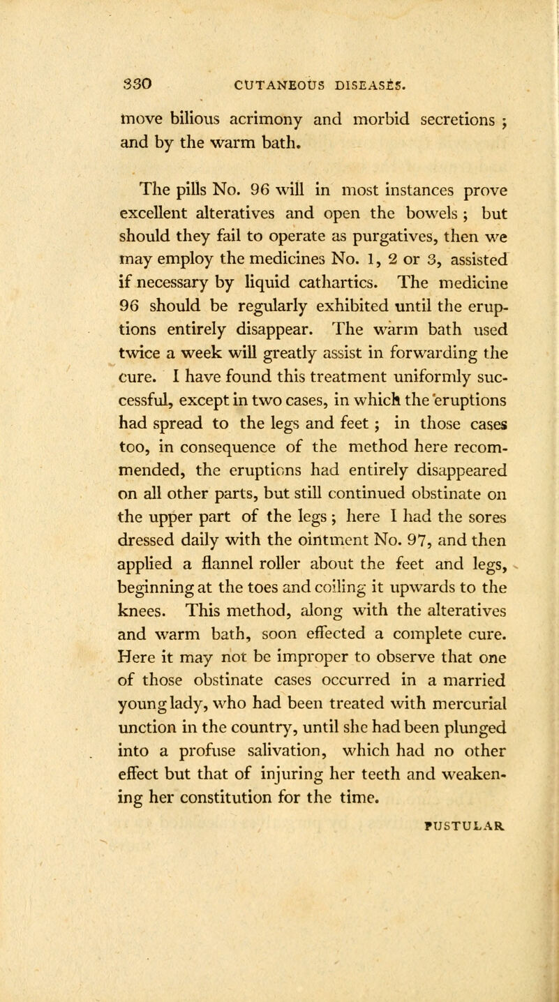 move bilious acrimony and morbid secretions ; and by the warm bath. The pills No. 96 will in most instances prove excellent alteratives and open the bowels ; but should they fail to operate as purgatives, then we may employ the medicines No. 1, 2 or 3, assisted if necessary by liquid cathartics. The medicine 96 should be regularly exhibited until the erup- tions entirely disappear. The warm bath used twice a week will greatly assist in forwarding the cure. I have found this treatment uniformly suc- cessful, except in two cases, in which the eruptions had spread to the legs and feet; in those cases too, in consequence of the method here recom- mended, the eruptions had entirely disappeared on all other parts, but still continued obstinate on the upper part of the legs ; here I had the sores dressed daily with the ointment No. 97, and then applied a flannel roller about the feet and legs, beginning at the toes and coiling it upwards to the knees. This method, along with the alteratives and warm bath, soon effected a complete cure. Here it may not be improper to observe that one of those obstinate cases occurred in a married young lady, who had been treated with mercurial unction in the country, until she had been plunged into a profuse salivation, which had no other effect but that of injuring her teeth and weaken- ing her constitution for the time. PUSTULAR