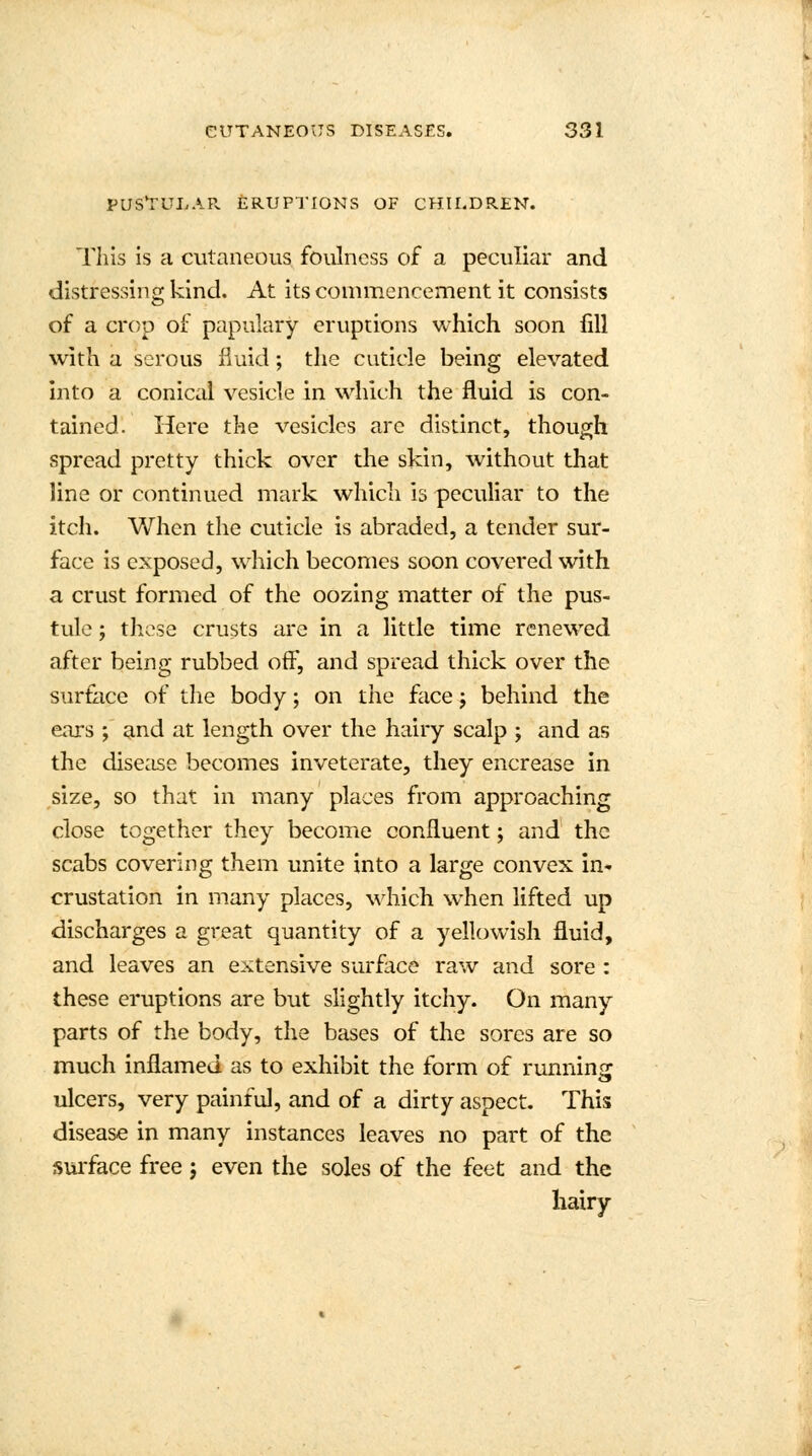 PUSTULAR ERUPTIONS OF CHILDREN. This is a cutaneous foulness of a peculiar and distressing kind. At its commencement it consists of a crop of papillary eruptions which soon fill with a serous fluid; the cuticle being elevated into a conical vesicle in which the fluid is con- tained. Here the vesicles arc distinct, though spread pretty thick over the skin, without that line or continued mark which is peculiar to the itch. When the cuticle is abraded, a tender sur- face is exposed, which becomes soon covered with a crust formed of the oozing matter of the pus- tule ; these crusts are in a little time renewed after being rubbed off, and spread thick over the surface of the body; on the face j behind the ears ; and at length over the hairy scalp ; and as the disease becomes inveterate, they encrease in size, so that in many places from approaching close together they become confluent; and the scabs covering them unite into a large convex in- crustation in many places, which when lifted up discharges a great quantity of a yellowish fluid, and leaves an extensive surface raw and sore : these eruptions are but slightly itchy. On many parts of the body, the bases of the sores are so much inflamed as to exhibit the form of running: ulcers, very painful, and of a dirty aspect. This disease in many instances leaves no part of the surface free j even the soles of the feet and the hairy