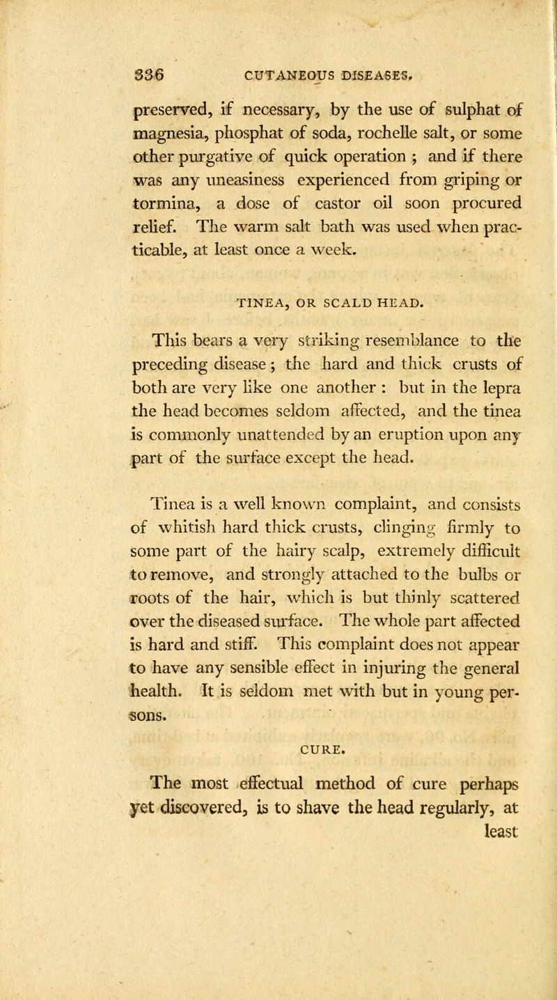 preserved, if necessary, by the use of sulphat of magnesia, phosphat of soda, rochelle salt, or some other purgative of quick operation ; and if there was any uneasiness experienced from griping or tormina, a dose of castor oil soon procured relief. The warm salt bath was used when prac- ticable, at least once a week. TINEA, OR SCALD HEAD. This bears a very striking resemblance to the preceding disease; the hard and thick crusts of both are very like one another : but in the lepra the head becomes seldom affected, and the tinea is commonly unattended by an eruption upon any part of the surface except the head. Tinea is a well known complaint, and consists of whitish hard thick crusts, clinging firmly to some part of the hairy scalp, extremely difficult to remove, and strongly attached to the bulbs or roots of the hair, which is but thinly scattered over the diseased surface. The whole part affected is hard and stiff. This complaint does not appear to have any sensible effect in injuring the general health. It is seldom met with but in young per- sons. CURE. The most effectual method of cure perhaps yet discovered, is to shave the head regularly, at least