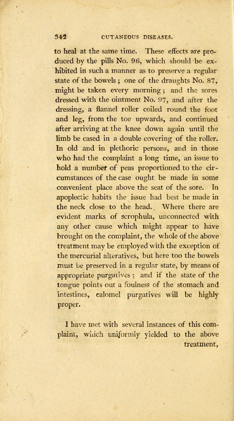 to heal at the same time. These effects are pro- duced by the pills No. 96, which should be ex- hibited in such a manner as to preserve a regular state of the bowels ; one of the draughts No. 87, might be taken every morning ; and the sores dressed with the ointment No. 97, and after the dressing, a flannel roller coiled round the foot and leg, from the toe upwards, and continued after arriving at the knee down again until the limb be cased in a double covering of the roller. In old and in plethoric persons, and in those who had the complaint a long time, an issue to hold a number of peas proportioned to the cir- cumstances of the case ought be made in some convenient place above the seat of the sore. In apoplectic habits the issue had best be made in the neck close to the head.. Where there are evident marks of scrophula, unconnected with any other cause which might appear to have brought on the complaint, the whole of the above treatment may be employed with the exception of the mercurial alteratives, but here too the bowels must be preserved in a regular state, by means of appropriate purgatives ; and if the state of the tongue points out a foulness of the stomach and intestines, calomel purgatives will be highly proper. I have met with several instances of this com- plaint, which uniformly yielded to the above treatment,