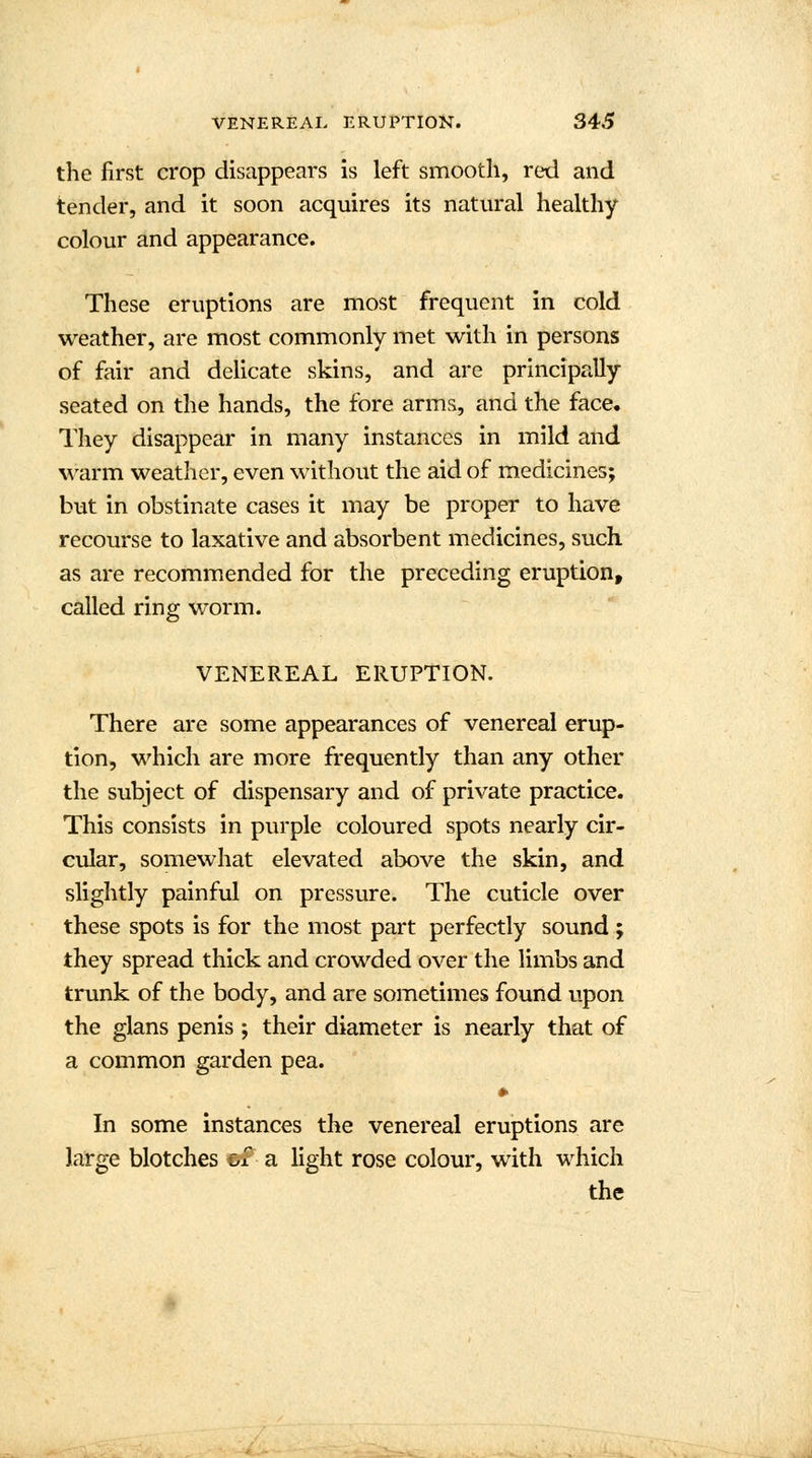 the first crop disappears is left smooth, red and tender, and it soon acquires its natural healthy colour and appearance. These eruptions are most frequent in cold weather, are most commonly met with in persons of fair and delicate skins, and are principally seated on the hands, the fore arms, and the face. They disappear in many instances in mild and warm weather, even without the aid of medicines; but in obstinate cases it may be proper to have recourse to laxative and absorbent medicines, such as are recommended for the preceding eruption, called ring worm. VENEREAL ERUPTION. There are some appearances of venereal erup- tion, which are more frequently than any other the subject of dispensary and of private practice. This consists in purple coloured spots nearly cir- cular, somewhat elevated above the skin, and slightly painful on pressure. The cuticle over these spots is for the most part perfectly sound ; they spread thick and crowded over the limbs and trunk of the body, and are sometimes found upon the glans penis; their diameter is nearly that of a common garden pea. » In some instances the venereal eruptions are large blotches &f a light rose colour, with which