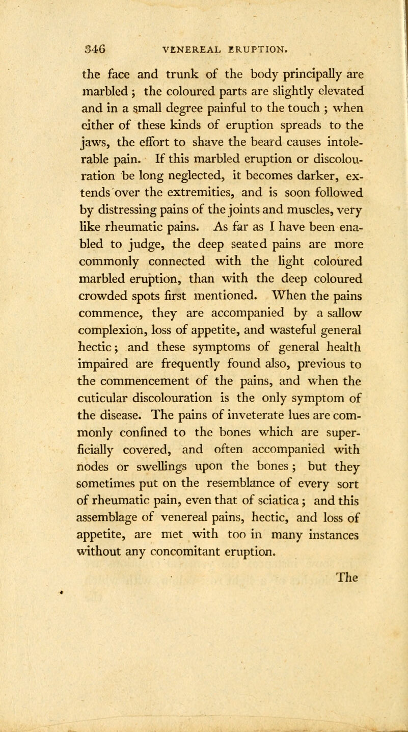 the face and trunk of the body principally are marbled ; the coloured parts are slightly elevated and in a small degree painful to the touch ; when cither of these kinds of eruption spreads to the jaws, the effort to shave the beard causes intole- rable pain. If this marbled eruption or discolou- ration be long neglected, it becomes darker, ex- tends over the extremities, and is soon followed by distressing pains of the joints and muscles, very like rheumatic pains. As far as I have been ena- bled to judge, the deep seated pains are more commonly connected with the light coloured marbled eruption, than with the deep coloured crowded spots first mentioned. When the pains commence, they are accompanied by a sallow complexion, loss of appetite, and wasteful general hectic; and these symptoms of general health impaired are frequently found also, previous to the commencement of the pains, and when the cuticular discolouration is the only symptom of the disease. The pains of inveterate lues are com- monly confined to the bones which are super- ficially covered, and often accompanied with nodes or swellings upon the bones ; but they sometimes put on the resemblance of every sort of rheumatic pain, even that of sciatica; and this assemblage of venereal pains, hectic, and loss of appetite, are met with too in many instances without any concomitant eruption.