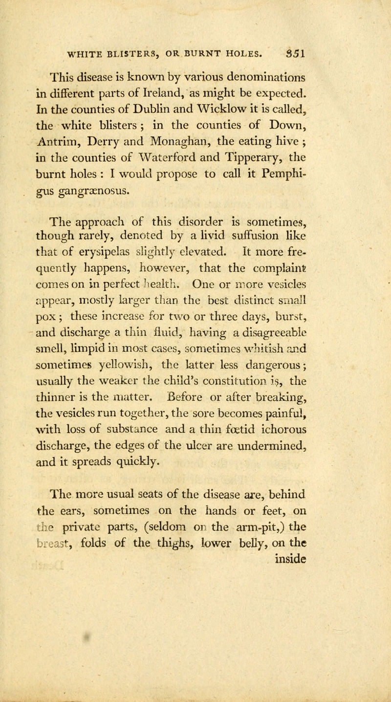 This disease is known by various denominations in different parts of Ireland, as might be expected. In the counties of Dublin and Wicklow it is called, the white blisters ; in the counties of Down, Antrim, Derry and Monaghan, the eating hive ; in the counties of Waterford and Tipperary, the burnt holes : I would propose to call it Pemphi- gus gangraenosus. The approach of this disorder is sometimes, though rarely, denoted by a livid suffusion like that of erysipelas slightly elevated. It more fre- quently happens, however, that the complaint comes on in perfect health. One or more vesicles appear, mostly larger than the best distinct small pox; these increase for two or three days, burst, and discharge a thin fluid, having a disagreeable smell, limpid in most cases, sometimes whitish and sometimes yellowish, the latter less dangerous; usually the weaker the child's constitution is, the thinner is the matter. Before or after breaking, the vesicles run together, the sore becomes painful, with loss of substance and a thin foetid ichorous discharge, the edges of the ulcer are undermined, and it spreads quickly. The more usual seats of the disease are, behind the ears, sometimes on the hands or feet, on the private parts, (seldom on the arm-pit,) the breast, folds of the thighs, lower belly, on the inside