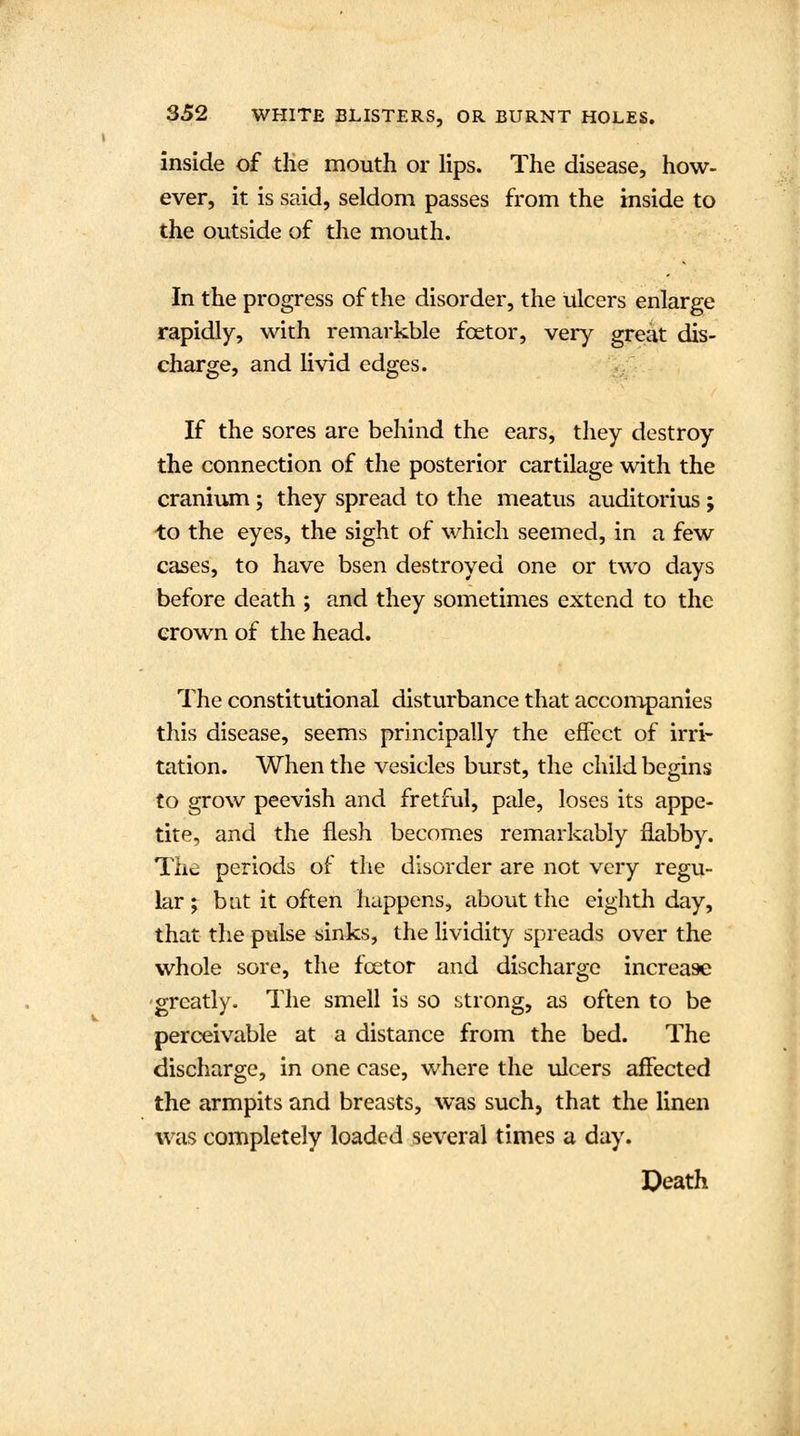 inside of the mouth or lips. The disease, how- ever, it is said, seldom passes from the inside to the outside of the mouth. In the progress of the disorder, the ulcers enlarge rapidly, with remarkble fcetor, very great dis- charge, and livid edges. If the sores are behind the ears, they destroy the connection of the posterior cartilage with the cranium; they spread to the meatus auditorius; to the eyes, the sight of which seemed, in a few cases, to have bsen destroyed one or two days before death ; and they sometimes extend to the crown of the head. The constitutional disturbance that accompanies this disease, seems principally the effect of irri- tation. When the vesicles burst, the child begins to grow peevish and fretful, pale, loses its appe- tite, and the flesh becomes remarkably flabby. The periods of the disorder are not very regu- lar; bat it often happens, about the eighth day, that the pulse sinks, the lividity spreads over the whole sore, the fcetor and discharge increase greatly. The smell is so strong, as often to be perceivable at a distance from the bed. The discharge, in one case, where the ulcers affected the armpits and breasts, was such, that the linen was completely loaded several times a day. Death