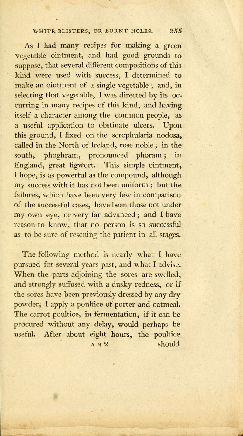 As I had many recipes for making a green vegetable ointment, and had good grounds to suppose, that several different compositions of this kind were used with success, I determined to make an ointment of a single vegetable ; and, in selecting that vegetable, I was directed by its oc- curring in many recipes of this kind, and having itself a character among the common people, as a useful application to obstinate ulcers. Upon this ground, I fixed on the scrophularia nodosa, called in the North of Ireland, rose noble; in the south, phoghram, pronounced phoram ; in England, great figwort. This simple ointment, I hope, is as powerful as the compound, although my success with it has not been uniform ; but the failures, which have been very few in comparison of the successful cases, have been those not under my own eye, or very far advanced ; and I have reason to know, that no person is so successful as to be sure of rescuing the patient in all stages. The following method is nearly what I have pursued for several years past, and what I advise. When the parts adjoining the sores are swelled, and strongly suffused with a dusky redness, or if the sores have been previously dressed by any dry powder, I apply a poultice of porter and oatmeal. The carrot poultice, in fermentation, if it can be procured without any delay, would perhaps be useful. After about eight hours, the poultice a a 2 should .A