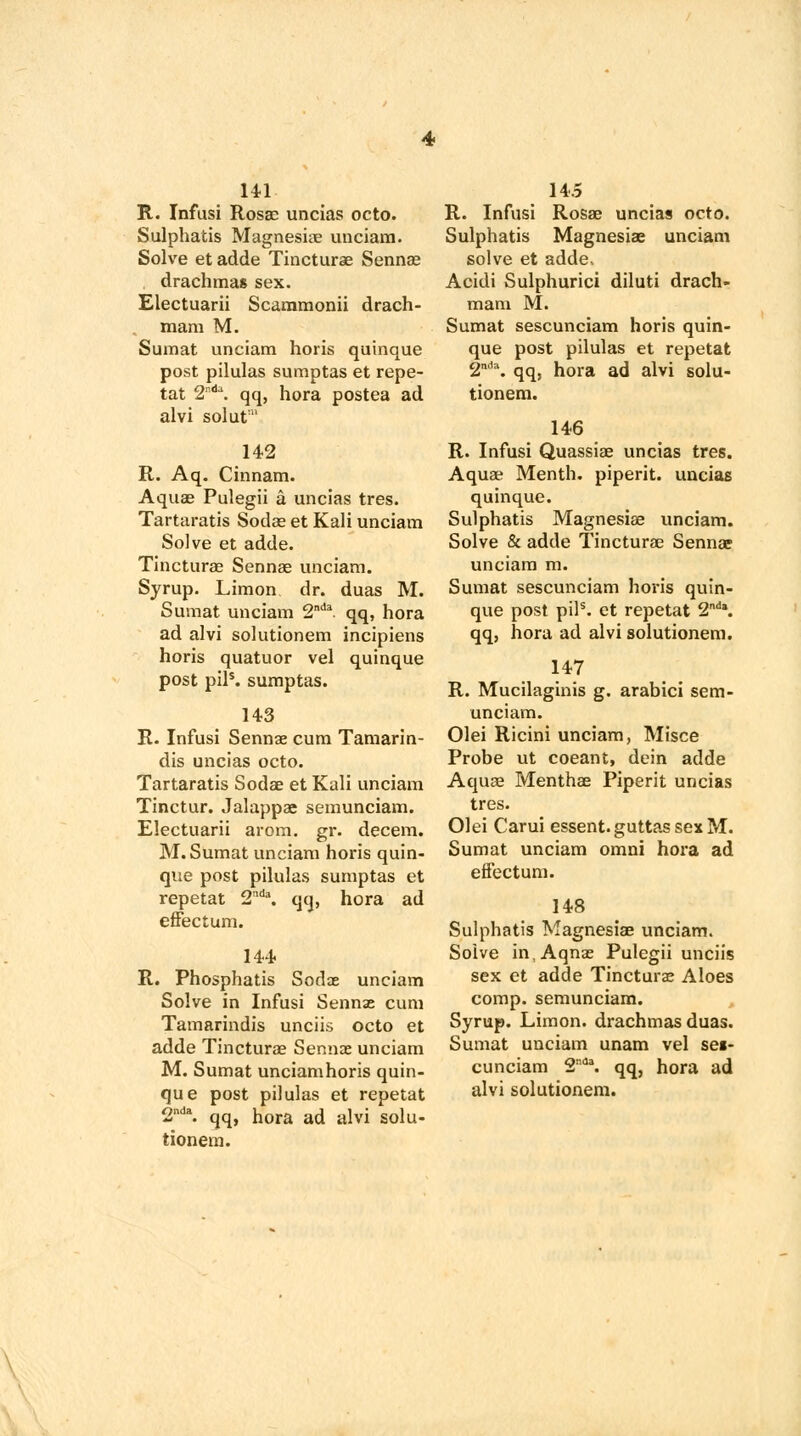 141 R. Infusi Rosae uncias octo. Sulphatis Magnesiae unciam. Solve et adde Tincturae Sennae drachma* sex. Electuarii Scammonii drach- mam M. Sumat unciam horis quinque post pilulas sumptas et repe- tat 2n<1\ qq, hora postea ad alvi solut 142 R. Aq. Cinnam. Aquas Pulegii a uncias tres. Tartaratis Sodae et Kali unciam Solve et adde. Tincturae Sennas unciam. Syrup. Limon dr. duas M. Sumat unciam 2nda qq, hora ad alvi solutionem incipiens horis quatuor vel quinque post pils. sumptas. 143 R. Infusi Sennae cum Tamarin- dis uncias octo. Tartaratis Sodae et Kali unciam Tinctur. Jalappae semunciam. Electuarii arom. gr. decern. M. Sumat unciam horis quin- que post pilulas sumptas et repetat 2nd\ qq, hora ad effectum. 144 R. Phosphatis Sodae unciam Solve in Infusi Sennse cum Tamarindis unciis octo et adde Tincturae Sennas unciam M. Sumat unciamhoris quin- que post pilulas et repetat 2nd\ qq, hora ad alvi solu- tionem. 14.5 R. Infusi Rosae uncias octo. Sulphatis Magnesiae unciam solve et adde, Acidi Sulphurici diluti drach- mam M. Sumat sescunciam horis quin- que post pilulas et repetat 2m1\ qq, hora ad alvi solu- tionem. 146 R. Infusi Quassiae uncias tres. Aquae Menth. piperit. uncias quinque. Sulphatis Magnesiae unciam. Solve & adde Tincturae Sennae unciam m. Sumat sescunciam horis quin- que post pils. et repetat 2nda. qq, hora ad alvi solutionem. 147 R. Mucilaginis g. arabici sem- unciam. Olei Ricini unciam, Misce Probe ut coeant, dein adde Aquae Menthae Piperit uncias tres. Olei Carui essent.guttassexM. Sumat unciam omni hora ad effectum. 148 Sulphatis Magnesiae unciam. Solve inAqnae Pulegii unciis sex et adde Tincturae Aloes comp. semunciam. Syrup. Limon. drachmas duas. Sumat unciam unam vel sei- cunciam 2da. qq, hora ad alvi solutionem.