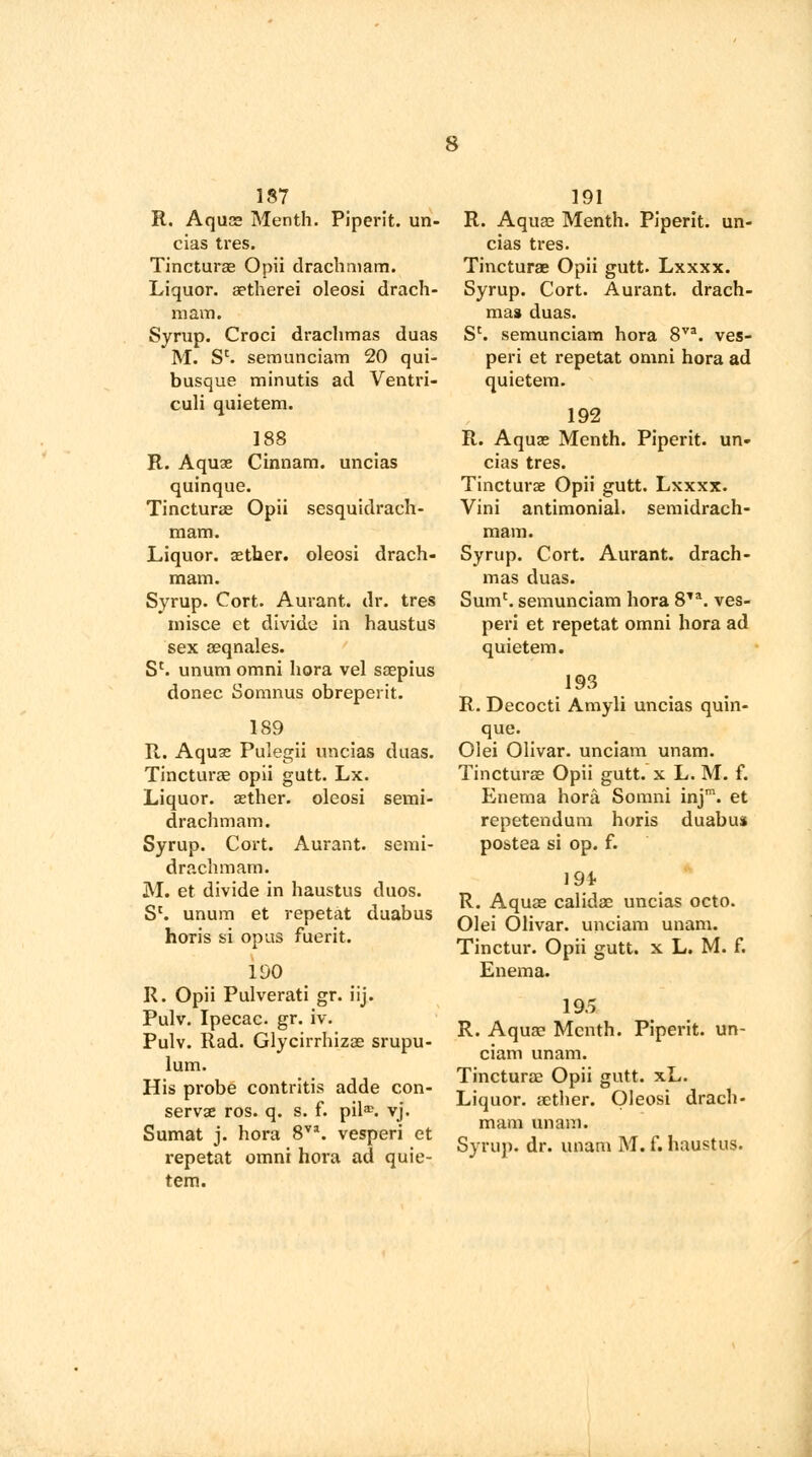 187 R. Aquae Menth. Piperit. un- cias tres. Tincturae Opii drachmam. Liquor. aetherei oleosi drach- mam. Syrup. Croci drachmas duas M. Sc. semunciam 20 qui- busque minutis ad Ventri- culi quietem. 188 R. Aquae Cinnam. uncias quinque. Tincturae Opii sesquidrach- mam. Liquor, aether, oleosi drach- mam. Syrup. Cort. Aurant. dr. tres misce et divide in haustus sex aeqnales. Sc. unum omni hora vel saepius donee Somnus obreperit. 189 R. Aquae Pulegii uncias duas. Tincturae opii gutt. Lx. Liquor, sether. oleosi semi- drachmam. Syrup. Cort. Aurant. semi- drachm am. M. et divide in haustus duos. Sl. unum et repetat duabus horis si opus fuerit. 190 R. Opii Pulverati gr. iij. Pulv. Ipecac, gr. iv. Pulv. Rad. Glycirrhizae srupu- lum. His probe contritis adde con- serve ros. q. s. f. pil^. vj. Sumat j. hora 8va. vesperi et repetat omni hora ad quie- tem. 191 R. Aquas Menth. Piperit. un- cias tres. Tincturae Opii gutt. Lxxxx. Syrup. Cort. Aurant. drach- mas duas. Sc. semunciam hora 8va. ves- peri et repetat omni hora ad quietem. 192 R. Aquae Menth. Piperit. un- cias tres. Tincturae Opii gutt. Lxxxx. Vini antimonial. semidrach- mam. Syrup. Cort. Aurant. drach- mas duas. Sumc. semunciam hora 8*a. ves- peri et repetat omni hora ad quietem. 193 R. Decocti Amyli uncias quin- que. Olei Olivar. unciam unam. Tincturae Opii gutt. x L. M. f. Enema hora Somni injm. et repetendum horis duabus postea si op. f. 194 R. Aquae calidae uncias octo. Olei Olivar. unciam unam. Tinctur. Opii gutt. x L. M. f. Enema. 19.5 R. Aqua? Menth. Piperit. un- ciam unam. Tincturae Opii gutt. xL. Liquor, aether. Oleosi drach- mam unam. Syrup, dr. unam M. f. haustus.