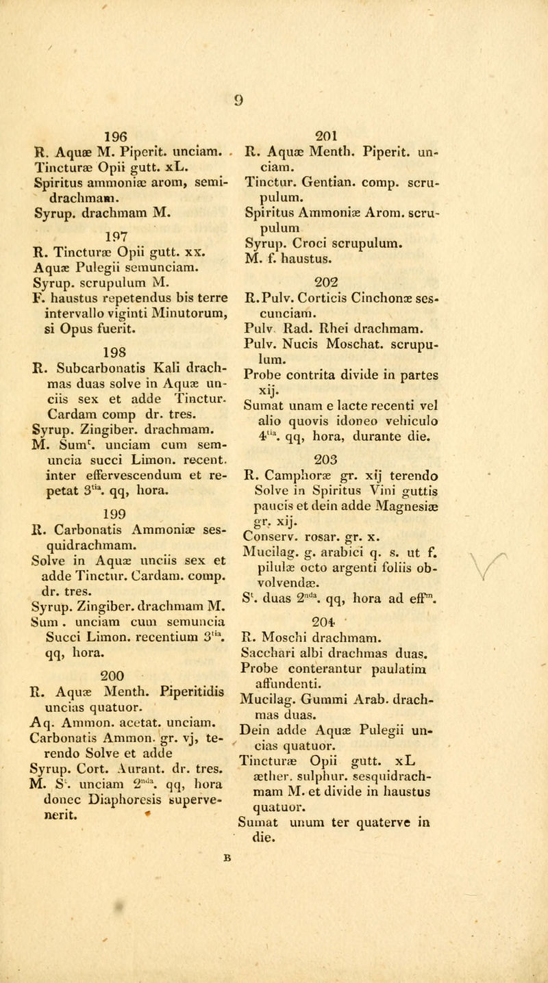 196 R. Aquae M. Pipcrit. unciam. Tincturae Opii gutt. xL. Spiritus ammoniac arom, semi- drachmam. Syrup, drachmam M. 197 R. Tincturae Opii gutt. xx. Aquae Pulegii semunciam. Syrup, scrupulum M. F. haustus repetendus bis terre intervallo viginti Minutorum, si Opus fuerit. 198 R. Subcarbonatis Kali drach- mas duas solve in Aquas un- cus sex et adde Tinctur. Cardam comp dr. tres. Syrup. Zingiber, drachmam. M. Sumc. unciam cum sem- uncia succi Limon. recent, inter effervescendum et re- petat 3,ia. qq, hora. 199 R. Carbonatis Ammoniae ses- quidrachmam. Solve in Aquae unciis sex et adde Tinctur. Cardam. comp. dr. tres. Syrup. Zingiber, drachmam M. Sum . unciam cum semuncia Succi Limon. recentium 3\ qq, hora. 200 R. Aquae Menth. Piperitidis uncias quatuor. Aq. Amnion, acetat. unciam. Carbonatis Ammon. gr. vj, te- rendo Solve et adde Syrup. Cort. Aurant. dr. tres. M. Sl. unciam 2nJa. qq, hora donee Diaphoresis superve- ncrit. * 201 R. Aquae Menth. Piperit. un- ciam. Tinctur. Gentian, comp. scru- pulum. Spiritus Ammoniae Arom. scru- pulum Syrup. Croci scrupulum. M. f. haustus. 202 R.Pulv. Corticis Cinchonx ses- cunciam. Pulv Rad. Rhei drachmam. Pulv. Nucis Moschat. scrupu- lum. Probe contrita divide in partes xij. Sumat unam e lacte recenti vel alio quovis idoneo vehiculo 4Ua. qq, hora, durante die. 203 R. Camphorae gr. xij terendo Solve in Spiritus Vini guttis paucis et dein adde Magnesiae g«V xij. Conserv. rosar. gr. x. Mucilag. g. arabici q. s. ut f. pilulee octo argenti foliis ob- volvendae. Sl. duas 2d\ qq, hora ad eff1. 204- R. Moschi drachmam. Sacchari albi drachmas duas. Probe conterantur paulatim aft'undenti. Mucilag. Gummi Arab, drach- mas duas. Dein adde Aquas Pulegii un- cias quatuor. Tincturae Opii gutt. xL aether, sulphur, sesquidrach- mam M. et divide in haustus quatuor. Sumat unum ter quaterve in die.