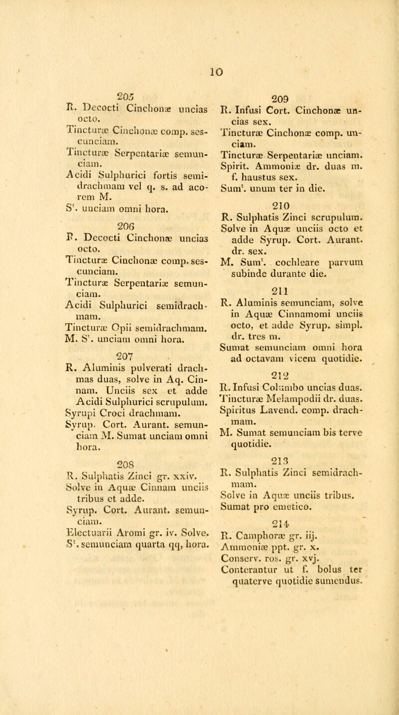 205 II. Decocti Cinchonas uncias octo. Tincturae Cinchona) comp. ses- cunciam. Tincturae Serpentariae semun- ciam. Acidi Sulphurici fortis semi- drachmam vel q. s. ad aco- rem M. Se. unciam omni hora. 206 P. Decocti Cinchona; uncias octo. Tincturae Cinchonae comp.ses- c unciam. Tincturae Serpentariae semun- ciarn. Acidi Sulphurici semidrach- mam. Tincturae Opii semidrachmam. M. Sl. unciam omni hora. 207 R. Aluminis pulverati drach- mas duas, solve in Aq. Cin- nam. Unciis sex et adde Acidi Sulphurici scrupulum. Syrupi Croci drachmam. Syrup. Cort. Aurant. semun- ciarn M. Sumat unciam omni hora. 208 R. Sulphatis Zinci gr. xxiv. Solve in Aquae Cinnam unciis tribus et adde. Syrup. Cort. Aurant. semun- ciam. Electuarii Aromi gr. iv. Solve. Sc. semunciarn quarta qq, hora. 209 R. Infusi Cort. Cinchonae un- cias sex. Tincturae Cinchonae comp. un- ciam. Tincturas Serpentariae unciam. Spirit. Ammoniae dr. duas m. f. haustus sex. Sum1, unum ter in die. 210 R. Sulphatis Zinci scrupulum. Solve in Aquae unciis octo et adde Syrup. Cort. Aurant. dr. sex. M. Sum', cochleare parvum subinde durante die. 211 R. Aluminis semunciarn, solve in Aquae Cinnamomi unciis octo, et adde Syrup, simpl. dr. tres m. Sumat semunciarn omni hora ad octavam vicem quotidie. 212 R. Infusi Columbo uncias duas. Tincturae Melampodii dr. duas. Spiritus Lavend. comp. drach- mam. M. Sumat semunciarn bis terve quotidie. 213 R. Sulphatis Zinci semidrach- mam. Solve in Aquae unciis tribus. Sumat pro emetico. 214 R. Camphorae gr. iij. Ammoniae ppt. gr. x. Conserv. ros. gr. xvj. Conterantur ut f. bolus ter quaterve quotidie sumendus.