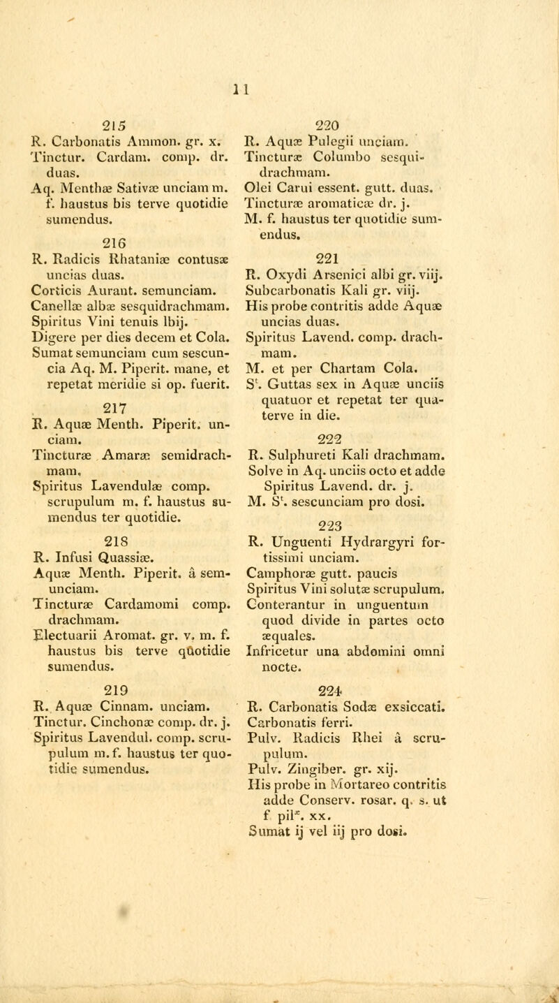 215 R. Carbonatis Amnion, gr. x. Tinctur. Cardani. comp. dr. duas. Aq. Mentha? Sativae unciam m. t'. haustus bis terve quotidie sumendus. 216 R. Radicis Rhatania? contusae uncias duas. Corticis Aurant. seraunciam. Canella? albae sesquidrachmam. Spiritus Vini tenuis lbij. Digere per dies decern et Cola. Sumat semunciam cum sescun- cia Aq. M. Piperit. mane, et repetat meridie si op. fuerit. 217 R. Aquae Menth. Piperit. un- ciam. Tincturae Amarac semidrach- mam. Spiritus Lavendulae comp. scrupulum m. f. haustus su- mendus ter quotidie. 218 R. Infusi Quassiae. Aquae Menth. Piperit. a sem- unciam. Tincturae Cardamomi comp. drachmam. Electuarii Aromat. gr. v. m. f. haustus bis terve quotidie sumendus. 219 R. Aquae Cinnam. unciam. Tinctur. Cinchona? comp. dr. j. Spiritus Lavendul. comp. scru- pulum m.f. haustus ter quo- tidie sumendus. 220 R. Aquae Pulegii unciam. Tincturae Col umbo sesqui- drachmam. Olei Carui essent. gutt. duas. Tincturae aromatiea? dr. j. M. f. haustus ter quotidie sum- endus. 221 R. Oxydi Arsenici albigr. viij. Subcarbonatis Kali gr. viij. His probe contritis adde Aqua? uncias duas. Spiritus Lavend. comp. drach- mam. M. et per Chartam Cola. S1. Guttas sex in Aqua? uncus quatuor et repetat ter qua- terve in die. 222 R. Sulphureti Kali drachmam. Solve in Aq. unciis octo et adde Spiritus Lavend. dr. j. M. S1. sescunciam pro dosi. 223 R. Unguenti Hydrargyri for- tissimi unciam. Camphorae gutt. paucis Spiritus Vini solutae scrupulum. Conterantur in unguentum quod divide in partes octo aequales. Infricetur una abdomini omni nocte. 224 R. Carbonatis Sodae exsiccati. Carbonatis f'erri. Pulv. Radicis Rhei a scru- pulum. Pulv. Zingiber, gr. xij. His probe in Mortareo contritis adde Conserv. rosar. q. s. ut f pil*. xx. Sumat ij vel iij pro dosi.