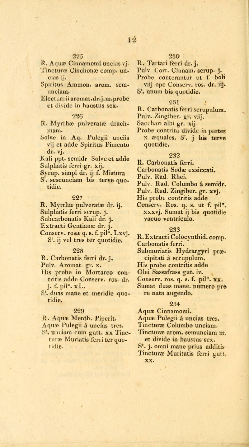 T\. Aquae Cinnamomi uncias vj. Tincturae Cinchonas comp. un- cias ij. Spiritus Ammon. arom. sem- uociam. Electa? rharomat.dr.j.m.probe ct divide in haustus sex. 226 R. Myrrhae pulverata? drach- mam. Solve in Aq. Pulegii unciis vij et adde Spiritus Pimento dr. vj. Kali ppt. semidr Solve et adde Sulphatis ferri gr. xij. Syrup, simpl dr. ij f. Mistura S'. sescunciam bis terve quo- tidie. 227 R. Myrrhae pulveratae dr. ij. Sulphatis ferri scrup. j. Subcarbonatis Kali dr. j. Extracti Gentianae dr. j. Conserv. rosae q. s. f. pilx. Lxvj. S'. ij vel tres ter quotidie. 228 R. Carbonatis ferri dr. j. Pulv. Aromat gr. x. His probe in Mortareo con- tritis adde Conserv. ros. dr. j. f. pil*. xL. S'. duas mane et meridie quo- tidie. 229 R. Aquae Menth. Piperit. Aquae Pulegii a uncias tics. S*. U'K'iam cum gutt. xx Tinc- turae Muriatis ferri ter quo- tidie. 230 R. Tartari ferri dr. j. Pulv Corf. Cinnam. scrup- j. Probe conterantur ut f boli viij ope Conserv. ros. dr. iij* Sl. unum bis quotidie. 231 R. Carbonatis fprri scrupulum. Pulv. Zingiber, gr. viij. Sacchari albi gr. xij Probe contrita divide in partes K aequales. S'. j bis terve quotidie. 232 R. Carbonatis ferri. Carbonatis Sodae exsiccati. Pulv. Rad. Rhei. Pulv. Rad. Columbo a semidr. Pulv. Rad. Zingiber, gr. xvj. His probe contritis adde Conserv. Ros. q. s. ut f. pil*. xxxvj. Sumat ij bis quotidie vacuo ventriculo. 233 R. Extracti Colocynthid. comp. Carbonatis ferri. Submuriatis Hydrargyri prae- cipitati a scrupulum. His probe contritis adde Olei Sassafrass gut. iv. Conserv. ros. q. s. f. pil*. xx. Sumat duas mane, numero pr« re nata augendo. 234 Aquae Cinnamomi. Aquae Pulegii a uncias tres. Tincturae Columbo unciam. Tincturae arom. semunciam m„ et divide in haustus sex. S'. j. omni mane prius additis Tincturae Muritatis ferri gutt. xx.