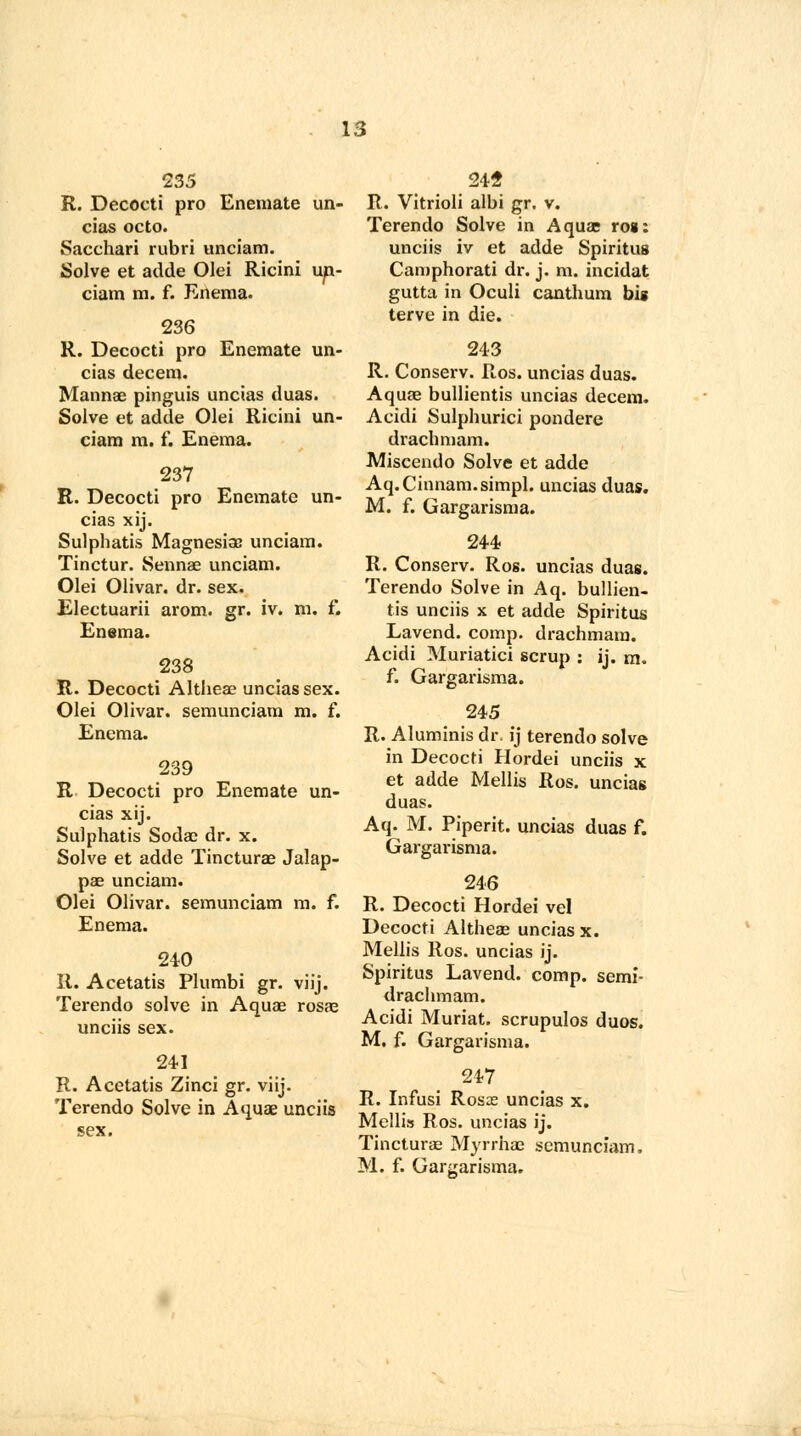 R. Decocti pro Enemate un- cias octo. Sacchari rubri unciam. Solve et adde Olei Ricini up- ciam m. f. Enema. 236 R. Decocti pro Enemate un- cias decern. Mannae pinguis uncias duas. Solve et adde Olei Ricini un- ciam m. f. Enema. 237 R. Decocti pro Enemate un- cias xij. Sulphatis Magnesias unciam. Tinctur. Sennae unciam. Olei Olivar. dr. sex. Electuarii arom. gr. iv. m. f. Enema. 238 R. Decocti Altheae uncias sex. Olei Olivar. semunciam m. f. Enema. 239 R Decocti pro Enemate un- cias xij. Sulphatis Soda? dr. x. Solve et adde Tincturae Jalap- pae unciam. Olei Olivar. semunciam m. f. Enema. 240 R. Acetatis Plumbi gr. viij. Terendo solve in Aquae rosae unciis sex. 241 R. Acetatis Zinci gr. viij. Terendo Solve in Aquae unciis sex. 24S R. Vitrioli albi gr. v. Terendo Solve in Aquae roi: unciis iv et adde Spiritus Camphorati dr. j. m. incidat gutta in Oculi canthum big terve in die. 243 R. Conserv. Ros. uncias duas. Aquae bullientis uncias decern. Acidi Sulphurici pondere drachmam. Miscendo Solve et adde Aq.Cinnam.simpl. uncias duas. M. f. Gargarisma. 244 R. Conserv. Ros. uncias duas. Terendo Solve in Aq. bullien- tis unciis x et adde Spiritus Lavend. comp. drachmam. Acidi Muriatici scrup : ij. m. f. Gargarisma. 245 R. Aluminis dr. ij terendo solve in Decocti Hordei unciis x et adde Mellis Ros. uncias duas. Aq. M. Piperit. uncias duas f. Gargai'isma. 246 R. Decocti Hordei vel Decocti Altheae uncias x. Mellis Ros. uncias ij. Spiritus Lavend. comp. semi- drachmam. Acidi Muriat. scrupulos duos. M. f. Gargarisma. 247 R. Infusi Rosas uncias x. Mellis Ros. uncias ij. Tincturae Myrrhae semunciam. M. f. Gargarisma.