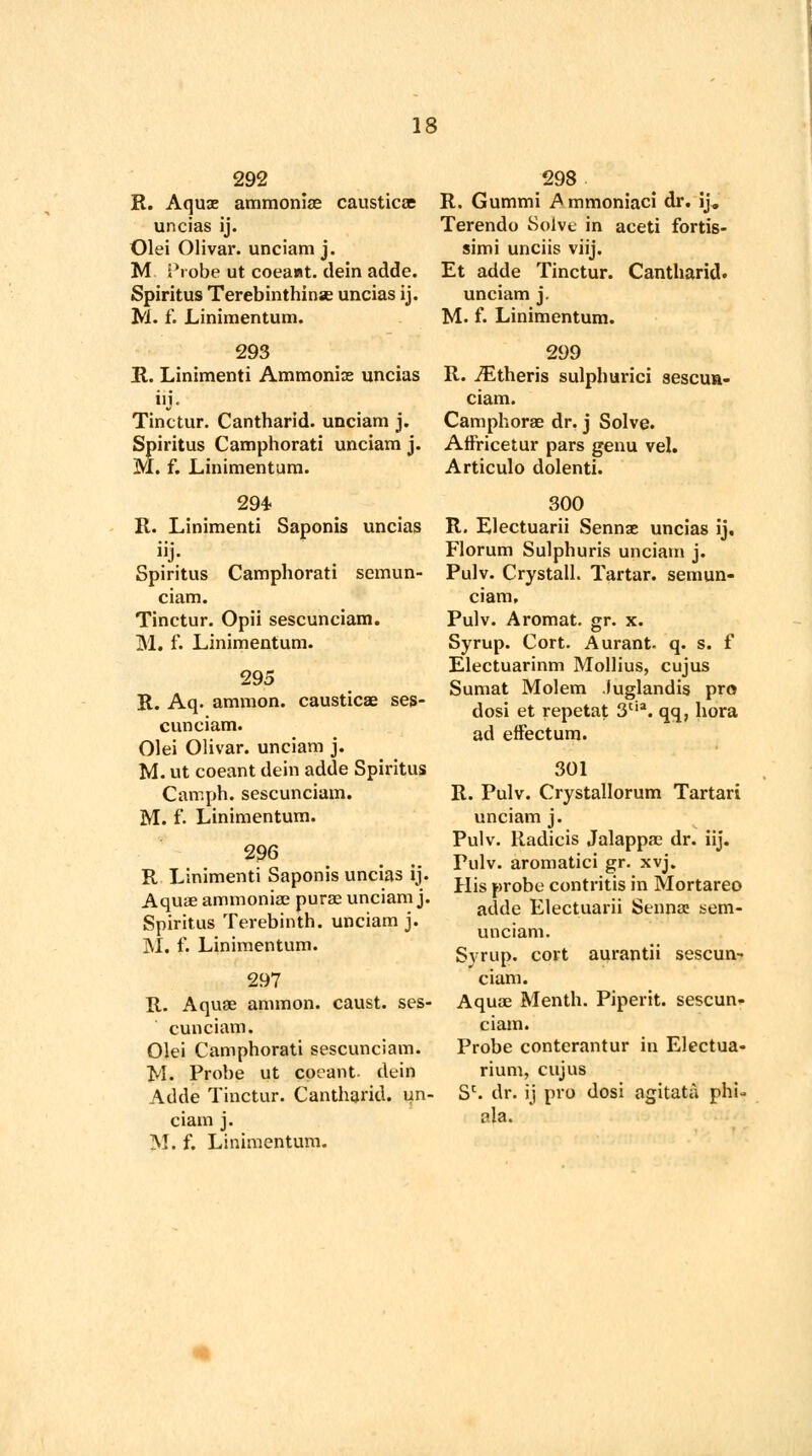 292 R. Aquae ammoniae causticae uncias ij. Olei Olivar. unciam j. M Probe ut coeant. dein adde. Spiritus Terebinthinse uncias ij. M. f. Linimentum. 293 R. Linimenti Ammonite uncias iij - Tinctur. Cantharid. unciam j. Spiritus Camphorati unciam j. M. f. Linimentum. 294 R. Linimenti Saponis uncias j- Spiritus Camphorati semun- ciam. Tinctur. Opii sescunciam. M. f. Linimentum. 295 R. Aq. amnion, causticae ses- cunciam. Olei Olivar. unciam j. M. ut coeant dein adde Spiritus Camph. sescunciam. M. f. Linimentum. 296 R Linimenti Saponis uncias ij. Aquae ammoniac purae unciam j. Spiritus Terebinth, unciam j. M. f. Linimentum. 297 R. Aquae amnion, caust. ses- cunciam. Olei Camphorati sescunciam. tyl. Probe ut coeant- dein Adde Tinctur. Cantharid. un- ciam j. M. f. Linimentum. 298 R. Gummi Ammoniaci dr. ij. Terendo Solve in aceti fortis- simi unciis viij. Et adde Tinctur. Cantharid. unciam j. M. f. Linimentum. 299 R. iEtheris sulphurici sescun- ciam. Camphorae dr. j Solve. Affricetur pars genu vel. Articulo dolenti. 300 R. Electuarii Sennae uncias ij, Florum Sulphuris unciam j. Pulv. Crystall. Tartar, semun- ciam, Pulv. Aromat. gr. x. Syrup. Cort. Aurant. q. s. f Electuarinm Mollius, cujus Sumat Molem luglandis pro dosi et repetat 3Ua. qq, bora ad effectum. 301 R. Pulv. Crystallorum Tartari unciam j. Pulv. Radicis Jalappae dr. iij. Fulv. aromatici gr. xvj. His probe contritis in Mortareo adde Electuarii Sennae sem- unciam. Svrup. cort aurantii sescun- ciam. Aquae Menth. Piperit. sescun- ciam. Probe conterantur in Electua- rium, cujus Sc. dr. ij pro dosi agitata phi- ala.