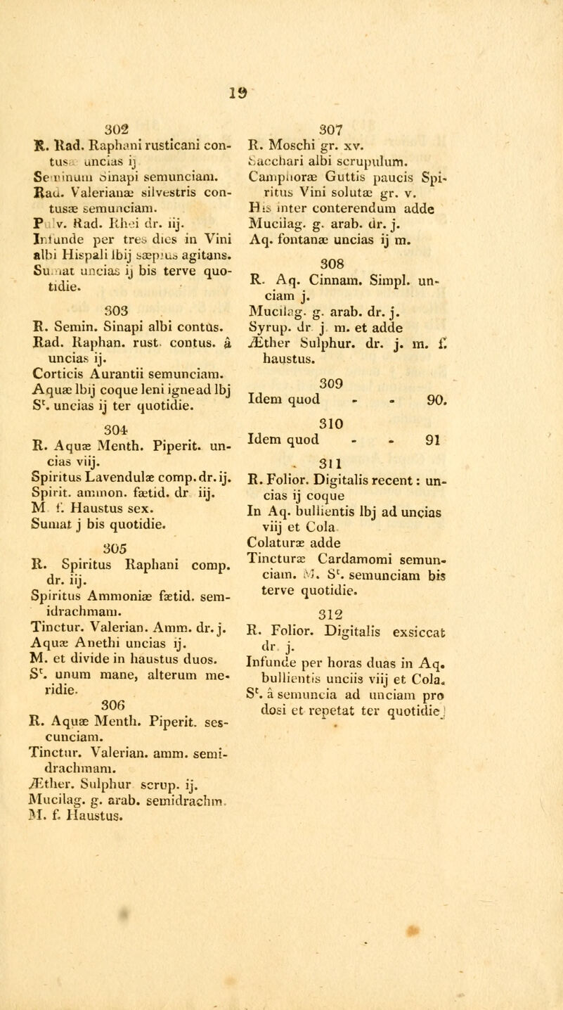 302 R. Had. Raphani rusticani con- tus uncias ij Seioinun) dinapi semunciam. Rau. Valerianae silvestris con- tusae semunciam. P v. Rad. Rhei dr. lij. Ir.iunde per tre^ dies in Vini albi Hispali Ibij saep.'Uo agitans. Su iat uncias ij bis terve quo- tidie. 303 R. Semin. Sinapi albi contus. Rad. Raphan. rust contus. a. uncias ij. Corticis Aurantii semunciam. Aquae lbij coque leni ignead lbj Sc. uncias ij ter quotidie. 304. R. Aquas Menth. Piperit. un- cias viij. Spiritus Lavendulae comp.dr.ij. Spirit, amnion. fastid. dr iij. M t'. Haustus sex. Sumat j bis quotidie. 305 R. Spiritus Raphani comp. dr. iij. Spiritus Ammonias fsetid. sem- idrachmam. Tinctur. Valerian. Amm. dr.j. Aquas Anethi uncias ij. M. et divide in haustus duos. Sc. unum mane, alterum me- ridie. 306 R. Aquae Menth. Piperit. ses- cunciam. Tinctur. Valerian, amm. semi- drachmam. iEtlier. Sulphur scrup. ij. Mucilag. g. arab. semidrachm M. f. Haustus. 307 R. Moschi gr. xv. Sacchari albi scrupulum. Campuorae Guttis paucis Spi- ritus Vini solutae gr. v. F):.: niter conterendum adde Mucilag. g. arab. dr. j. Aq. fontanse uncias ij m. 308 R. Aq. Cinnam. Simpl. un- ciam j. Mucilag. g. arab. dr.j. Syrup, dr j m. et adde jEther Sulphur, dr. j. m. £ haustus. Idem quod 309 Idem quod 310 90. 91 311 R. Folior. Digitalis recent: un- cias ij coque In Aq. bullientis lbj ad uncias viij et Cola Colaturas adde Tincturae Cardamomi semun- ciam. M, Sc. semunciam bis terve quotidie. 312 R. Folior. Digitalis exsiccat dr j. Infunde per horas duas in Aq. bullientis unciis viij et Cola. Sc. a semuncia ad unciam pro dosi et repetat ter quotidie .