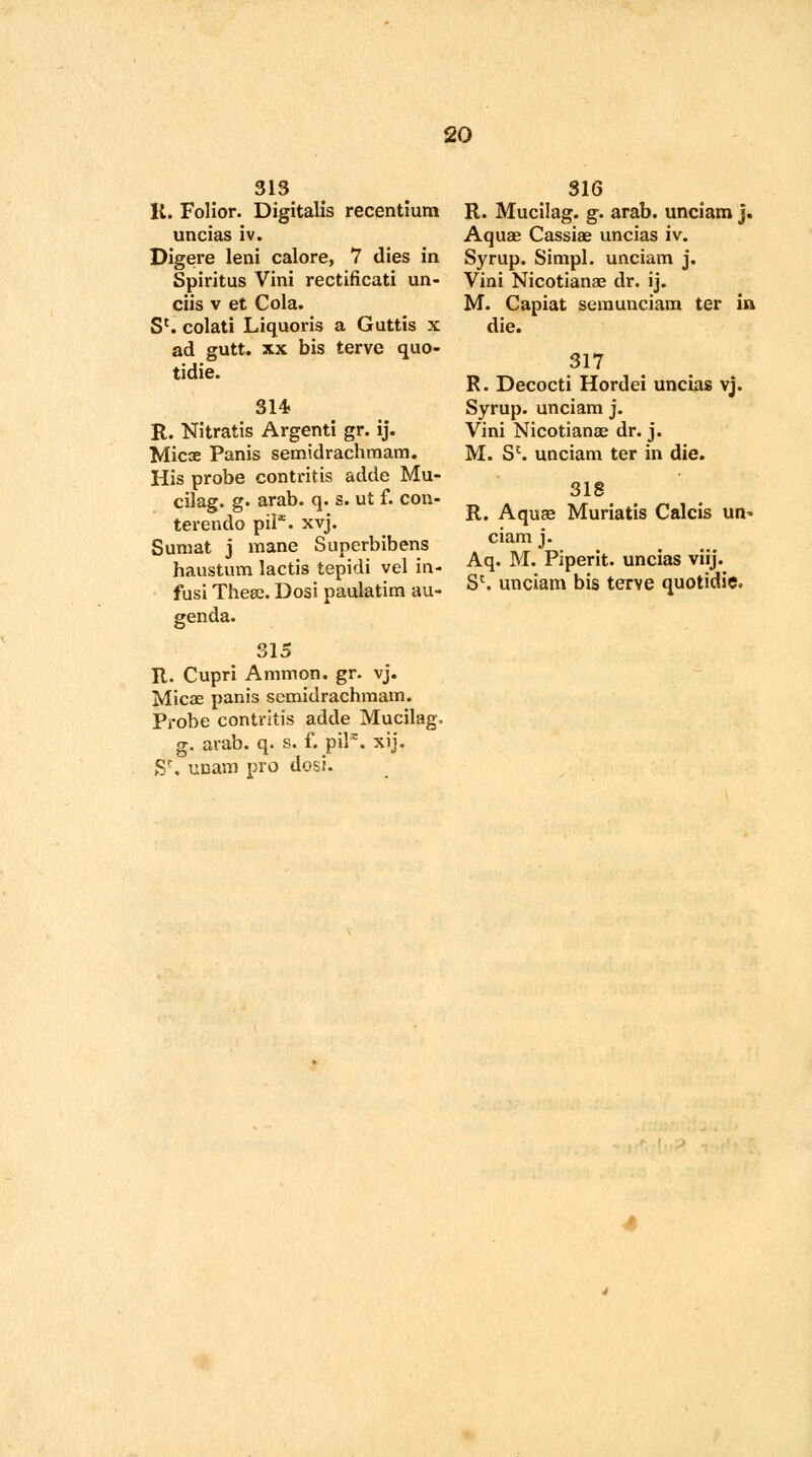 313 K. Folior. Digitalis recentium uncias iv. Digere leni calore, 7 dies in Spiritus Vini rectificati un- ciis v et Cola. S*. colati Liquoris a Guttis x ad gutt. xx bis terve quo- tidie. 314 R. Nitratis Argenti gr. ij. Micse Panis semidrachmam. His probe contritis adde Mu- cilag. g. arab. q. s. ut f. con- terendo pil*. xvj. Sumat j mane Superbibens haustum lactis tepidi vel in- fusi These. Dosi paulatim au- genda. 315 R. Cupri Amnion, gr. vj. Mic33 panis semidrachmam. Probe contritis adde Mucilag, g. arab. q. s. f. pilx. xij. Sc. ucam pro dosi. 316 R. Mucilag. g. arab. unciam j. Aquas Cassiae uncias iv. Syrup. Simpl. unciam j. Vini Nicotianae dr. ij. M. Capiat sera unciam ter in die. 317 R. Decocti Hordei uncias vj. Syrup, unciam j. Vini Nicotianae dr. j. M. Sc. unciam ter in die. 318 R. Aquae Muriatis Calcis un* ciam j. Aq. M. Piperit. uncias viij. S{. unciam bis terve quotidie.