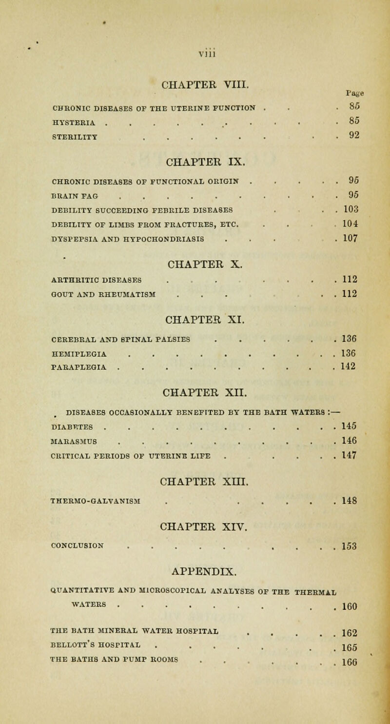 Vlll CHAPTER VIII. CHRONIC DISEASES OP THE UTERINE FUNCTION . . .85 HYSTERIA. .85 STERILITY . . 92 CHAPTER IX. CHRONIC DISEASES OF FUNCTIONAL ORIGIN 96 BRAIN FAG .......... 95 DEBILITY SUCCEEDING FEBRILE DISEASES . . . 103 DEBILITY OF LIMBS FROM FRACTURES, ETC. . . 104 DYSPEPSIA AND HYPOCHONDRIASIS ... . 107 CHAPTER X. ARTHRITIC DISEASES . . .... 112 GOUT AND RHEUMATISM . . . , . . 112 CHAPTER XI. CEREBRAL AND SPINAL PALSIES 136 HEMIPLEGIA 136 PARAPLEGIA 142 CHAPTER XII. DISEASES OCCASIONALLY BENEFITED BY THE BATH WATERS : — DIABF.TES 145 MARASMUS 146 CRITICAL PERIOD8 OP UTERINE LIFE . .... 147 CHAPTER XHI. THERMO-GALVANISM . 148 CHAPTER XIV. CONCLUSION .... 153 APPENDIX. QUANTITATIVE AND MIOROSCOPICAL ANALYSES OF THE THERMAL WATERS _ 130 THE BATH MINERAL WATER HOSPITAL . 162 BELLOTT'S HOSPITAL . .... Ig5 THE BATHS AND PUMP ROOMS . igg