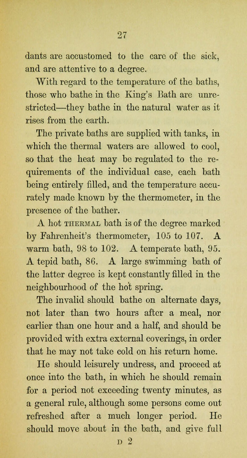 dants are accustomed to the care of the sick, and are attentive to a degree. With regard to the temperature of the baths, those who bathe in the King's Bath are unre- stricted—they bathe in the natural water as it rises from the earth. The private baths are supplied with tanks, in which the thermal waters are allowed to cool, so that the heat may be regulated to the re- quirements of the individual case, each bath being entirely filled, and the temperature accu- rately made known by the thermometer, in the presence of the bather. A hot thermal bath is of the degree marked by Fahrenheit's thermometer, 105 to 107. A warm bath, 98 to 102. A temperate bath, 95. A tepid bath, 86. A large swimming bath of the latter degree is kept constantly filled in the neighbourhood of the hot spring. The invalid should bathe on alternate days, not later than two hours after a meal, nor earlier than one hour and a half, and should be provided with extra external coverings, in order that he may not take cold on his return home. He should leisurely undress, and proceed at once into the bath, in which he should remain for a period not exceeding twenty minutes, as a general rule, although some persons come out refreshed after a much longer period. He should move about in the bath, and give full d 2