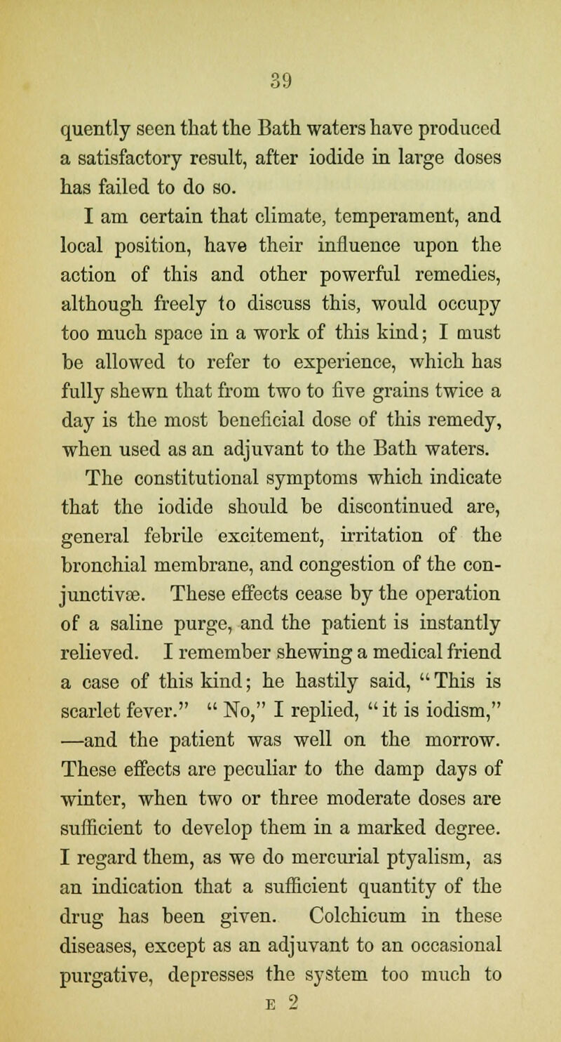 quently seen that the Bath waters have produced a satisfactory result, after iodide in large doses has failed to do so. I am certain that climate, temperament, and local position, have their influence upon the action of this and other powerful remedies, although freely to discuss this, would occupy too much space in a work of this kind; I must be allowed to refer to experience, which has fully shewn that from two to five grains twice a day is the most beneficial dose of this remedy, when used as an adjuvant to the Bath waters. The constitutional symptoms which indicate that the iodide should be discontinued are, general febrile excitement, irritation of the bronchial membrane, and congestion of the con- junctivae. These effects cease by the operation of a saline purge, and the patient is instantly relieved. I remember shewing a medical friend a case of this kind; he hastily said, This is scarlet fever.  No, I replied, it is iodism, —and the patient was well on the morrow. These effects are peculiar to the damp days of winter, when two or three moderate doses are sufficient to develop them in a marked degree. I regard them, as we do mercurial ptyalism, as an indication that a sufficient quantity of the drug has been given. Colchicum in these diseases, except as an adjuvant to an occasional purgative, depresses the system too much to e 2