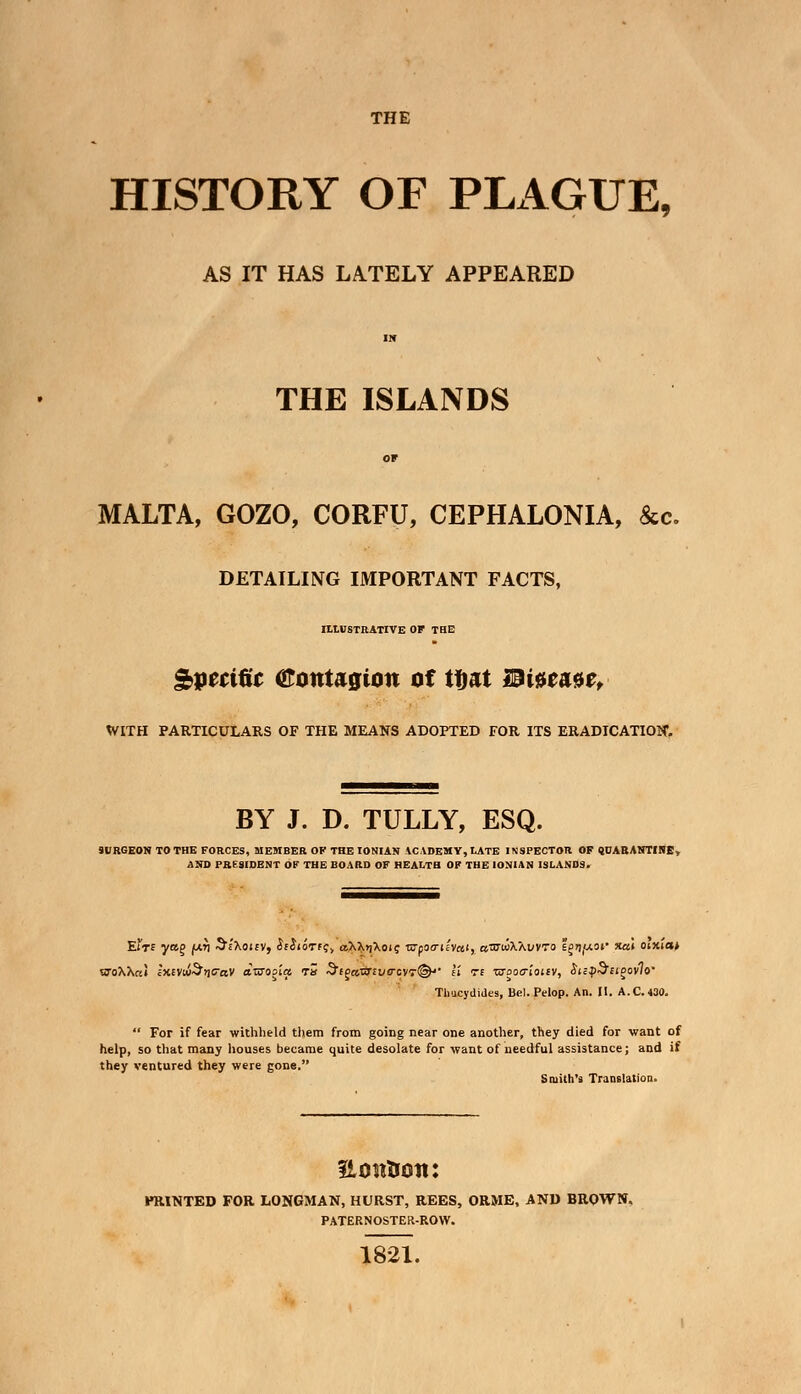 THE HISTORY OF PLAGUE, AS IT HAS LATELY APPEARED IN THE ISLANDS OF MALTA, GOZO, CORFU, CEPHALONIA, fee. DETAILING IMPORTANT FACTS, ILLUSTRATIVE OF THE Specific Contagion of ttjat Miumct WITH PARTICULARS OF THE MEANS ADOPTED FOR ITS ERADICATION1. BY J. D. TULLY, ESQ. 9URGEON TO THE FORCES, MEMBER OF THE IONIAN ACADEMY, LATE INSPECTOR OF QUARANTINE, AND PRESIDENT OF THE BOARD OF HEALTH OF THE IONIAN ISLANDS. Eir£ yag |urj ^cXotcy, isli'oTtqy aX\r\\aiq wpo<ri/v«i, atcwXXi/VTo sector xa\ oixia* Thucydides, Bel. Pelop. An. II. A.C.430.  For if fear withheld them from going near one another, they died for want of help, so that many houses became quite desolate for want of needful assistance; and if they ventured they were gone. Smith's Translation. Eon&oit: PRINTED FOR LONGMAN, HURST, REES, ORME, AND BROWN. PATERNOSTER-ROW. 1821.