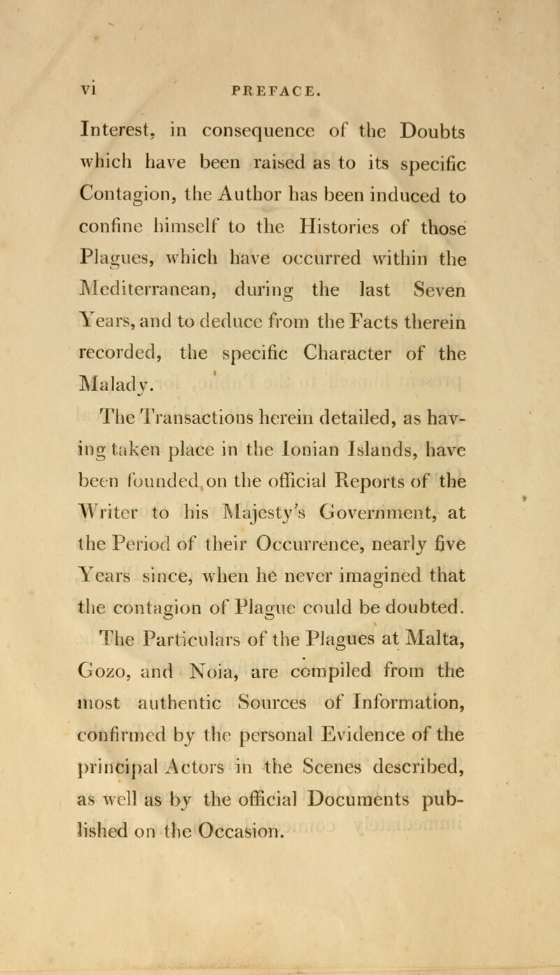 Interest, in consequence of the Doubts which have been raised as to its specific Contagion, the Author has been induced to confine himself to the Histories of those Plagues, which have occurred within the Mediterranean, during the last Seven Years, and to deduce from the Facts therein recorded, the specific Character of the Malady. The Transactions herein detailed, as hav- ing taken place in the Ionian Islands, have been founded on the official Reports of the Writer to his Majesty's Government, at the Period of their Occurrence, nearly five Years since, when he never imagined that the contagion of Plague could be doubted. The Particulars of the Plagues at Malta, Gozo, and Noia, are compiled from the most authentic Sources of Information, confirmed by the personal Evidence of the principal Actors in the Scenes described, as well as by the official Documents pub- lished on the Occasion.