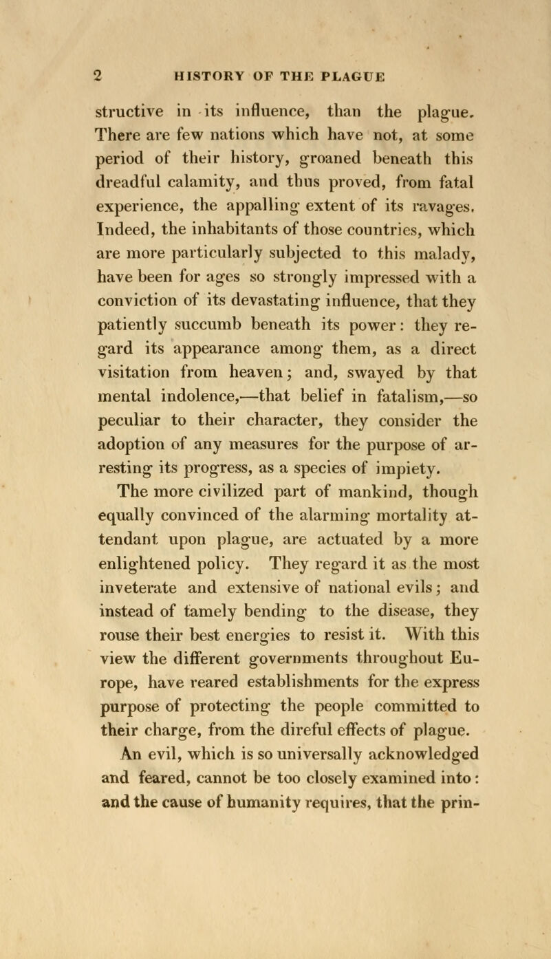 structive in its influence, than the plague. There are few nations which have not, at some period of their history, groaned beneath this dreadful calamity, and thus proved, from fatal experience, the appalling- extent of its ravages. Indeed, the inhabitants of those countries, which are more particularly subjected to this malady, have been for ages so strongly impressed with a conviction of its devastating influence, that they patiently succumb beneath its power: they re- gard its appearance among them, as a direct visitation from heaven; and, swayed by that mental indolence,—that belief in fatalism,—so peculiar to their character, they consider the adoption of any measures for the purpose of ar- resting its progress, as a species of impiety. The more civilized part of mankind, though equally convinced of the alarming mortality at- tendant upon plague, are actuated by a more enlightened policy. They regard it as the most inveterate and extensive of national evils; and instead of tamely bending to the disease, they rouse their best energies to resist it. With this view the different governments throughout Eu- rope, have reared establishments for the express purpose of protecting the people committed to their charge, from the direful effects of plague. An evil, which is so universally acknowledged and feared, cannot be too closely examined into: and the cause of humanity requires, that the prin-