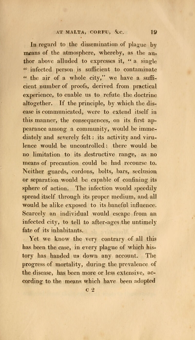 In regard to the dissemination of plague by means of the atmosphere, whereby, as the au- thor above alluded to expresses it,  a single  infected person is sufficient to contaminate  the air of a whole city, we have a suffi- cient number of proofs, derived from practical experience, to enable us to refute the doctrine altogether. If the principle, by which the dis- ease is communicated, were to extend itself in this manner, the consequences, on its first ap- pearance among a community, would be imme- diately and severely felt: its activity and viru- lence would be uncontrolled: there would be no limitation to its destructive range, as no means of precaution could be had recourse to. Neither guards, cordons, bolts, bars, seclusion or separation would be capable of confining its sphere of action. The infection would speedily spread itself through its proper medium, and all would be alike exposed to its baneful influence. Scarcely an individual would escape from an infected city, to tell to after-ages the untimely fate of its inhabitants. Yet we know the very contrary of all this has been the case, in every plague of which his- tory has handed us down any account. The progress of mortality, during the prevalence of the disease, has been more or less extensive, ac- cording to the means which have been adopted c 2