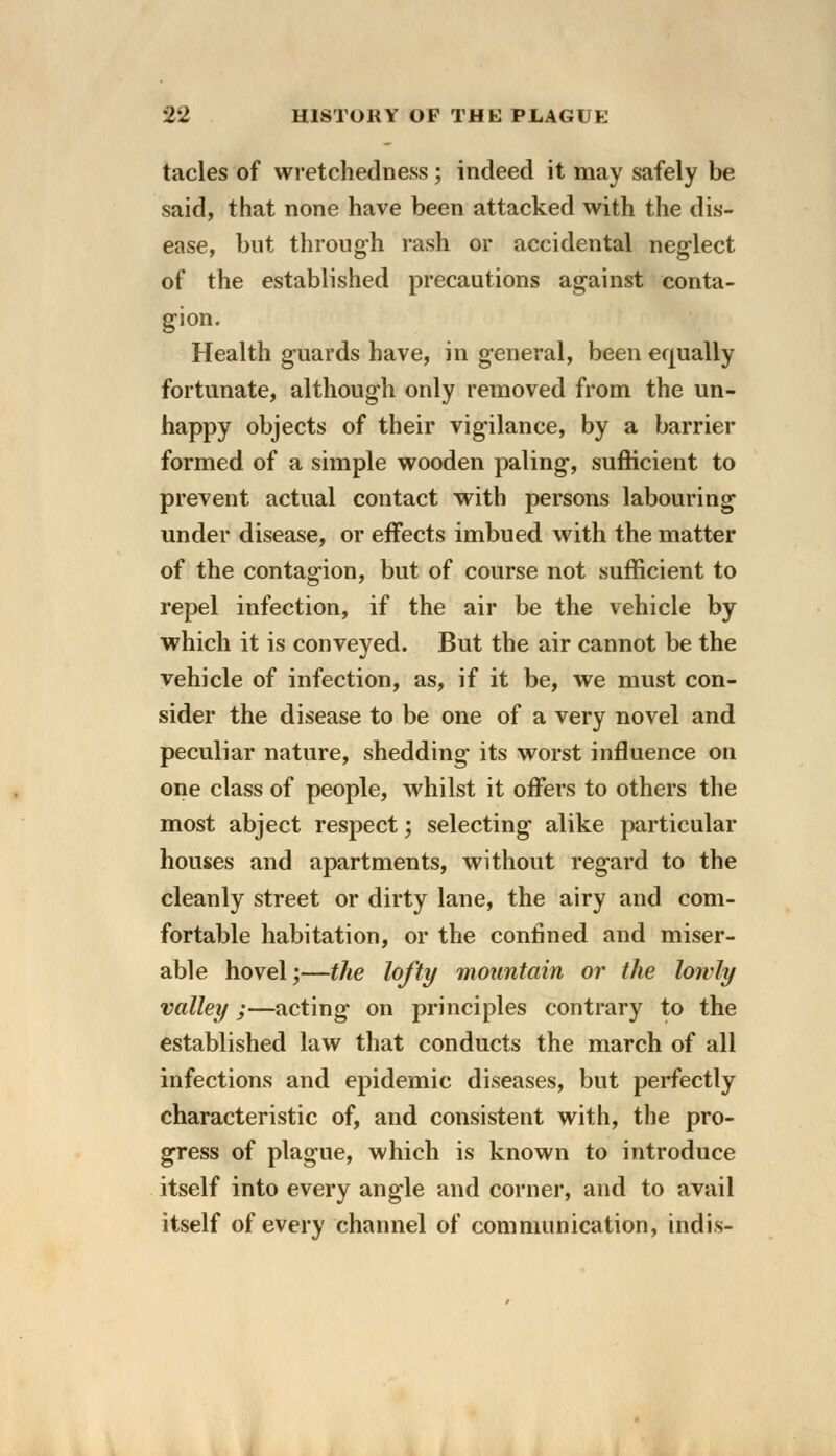 tacles of wretchedness; indeed it may safely be said, that none have been attacked with the dis- ease, but through rash or accidental neglect of the established precautions against conta- gion. Health guards have, in general, been equally fortunate, although only removed from the un- happy objects of their vigilance, by a barrier formed of a simple wooden paling, sufficient to prevent actual contact with persons labouring under disease, or effects imbued with the matter of the contagion, but of course not sufficient to repel infection, if the air be the vehicle by which it is conveyed. But the air cannot be the vehicle of infection, as, if it be, we must con- sider the disease to be one of a very novel and peculiar nature, shedding its worst influence on one class of people, whilst it offers to others the most abject respect; selecting alike particular houses and apartments, without regard to the cleanly street or dirty lane, the airy and com- fortable habitation, or the confined and miser- able hovel;—the lofty mountain or the lowly valley ;—acting on principles contrary to the established law that conducts the march of all infections and epidemic diseases, but perfectly characteristic of, and consistent with, the pro- gress of plague, which is known to introduce itself into every angle and corner, and to avail itself of every channel of communication, indis-