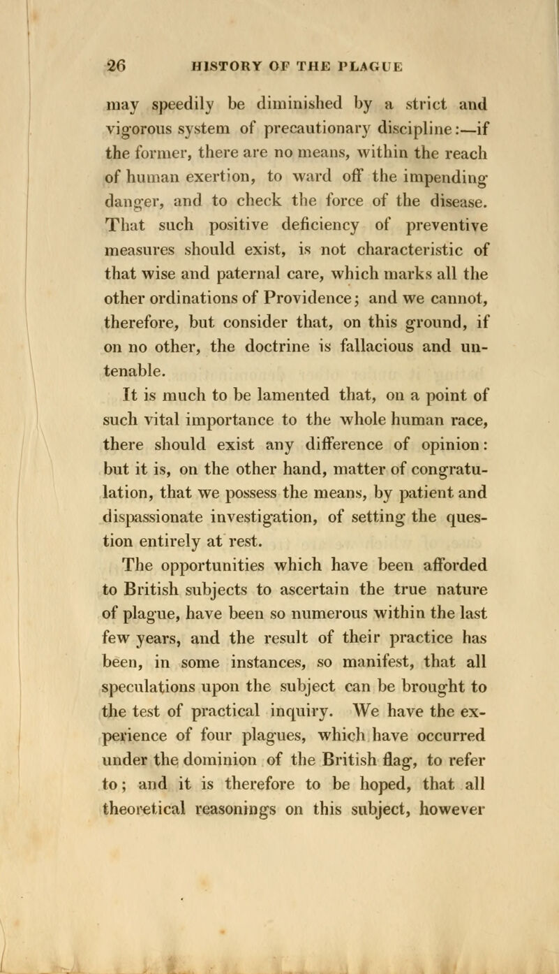 may speedily be diminished by a strict and vigorous system of precautionary discipline:—if the former, there are no means, within the reach of human exertion, to ward off the impending- danger, and to check the force of the disease. That such positive deficiency of preventive measures should exist, is not characteristic of that wise and paternal care, which marks all the other ordinations of Providence; and we cannot, therefore, but consider that, on this ground, if on no other, the doctrine is fallacious and un- tenable. It is much to be lamented that, on a point of such vital importance to the whole human race, there should exist any difference of opinion: but it is, on the other hand, matter of congratu- lation, that we possess the means, by patient and dispassionate investigation, of setting the ques- tion entirely at rest. The opportunities which have been afforded to British subjects to ascertain the true nature of plague, have been so numerous within the last few years, and the result of their practice has been, in some instances, so manifest, that all speculations upon the subject can be brought to the test of practical inquiry. We have the ex- perience of four plagues, which have occurred under the dominion of the British flag, to refer to; and it is therefore to be hoped, that all theoretical reasonings on this subject, however