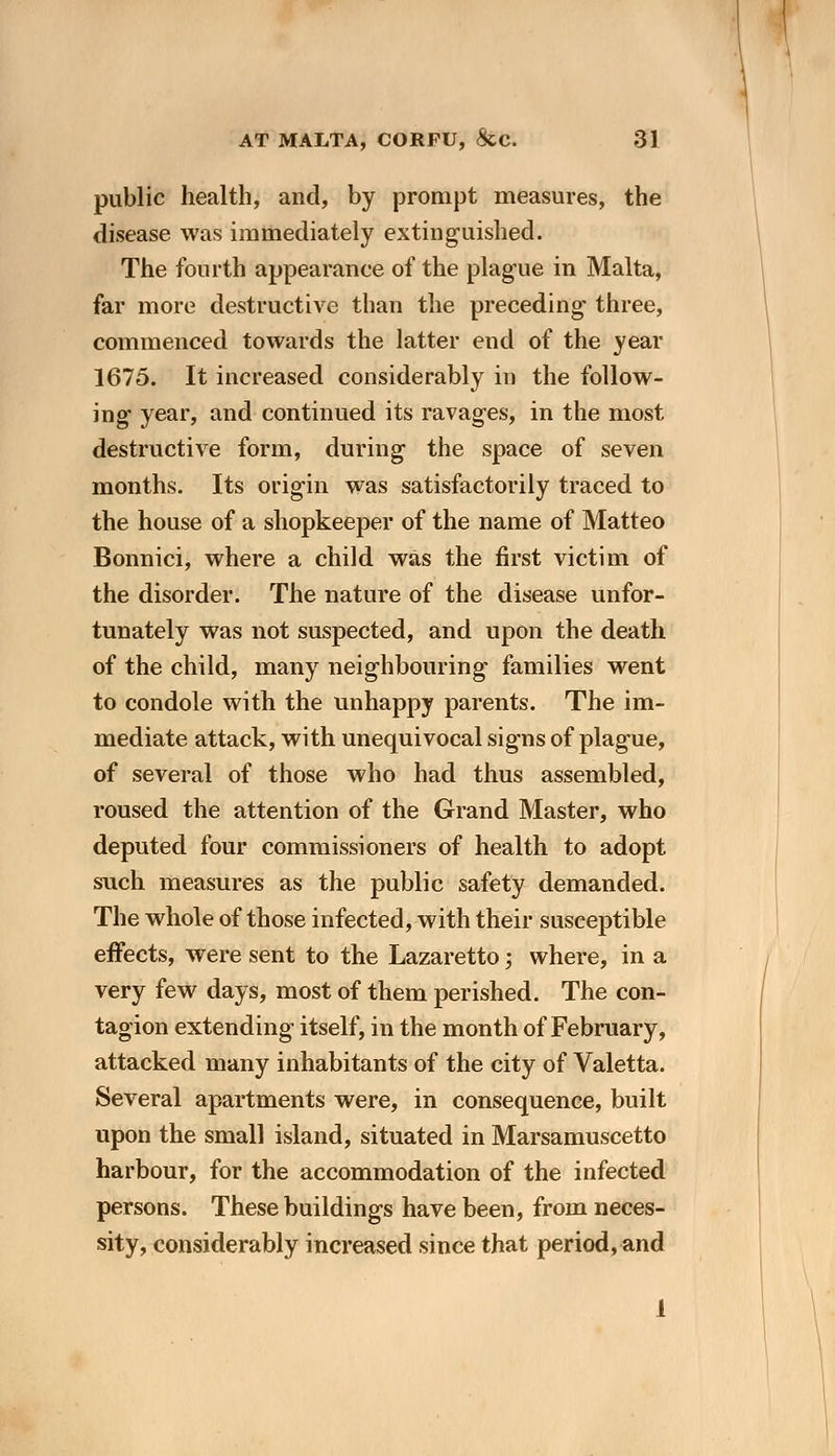 public health, and, by prompt measures, the disease was immediately extinguished. The fourth appearance of the plague in Malta, far more destructive than the preceding three, commenced towards the latter end of the year 1675. It increased considerably in the follow- ing year, and continued its ravages, in the most destructive form, during the space of seven months. Its origin was satisfactorily traced to the house of a shopkeeper of the name of Matteo Bonnici, where a child was the first victim of the disorder. The nature of the disease unfor- tunately was not suspected, and upon the death of the child, many neighbouring families went to condole with the unhappy parents. The im- mediate attack, with unequivocal signs of plague, of several of those who had thus assembled, roused the attention of the Grand Master, who deputed four commissioners of health to adopt such measures as the public safety demanded. The whole of those infected, with their susceptible effects, were sent to the Lazaretto; where, in a very few days, most of them perished. The con- tagion extending itself, in the month of February, attacked many inhabitants of the city of Valetta. Several apartments were, in consequence, built upon the small island, situated in Marsamuscetto harbour, for the accommodation of the infected persons. These buildings have been, from neces- sity, considerably increased since that period, and