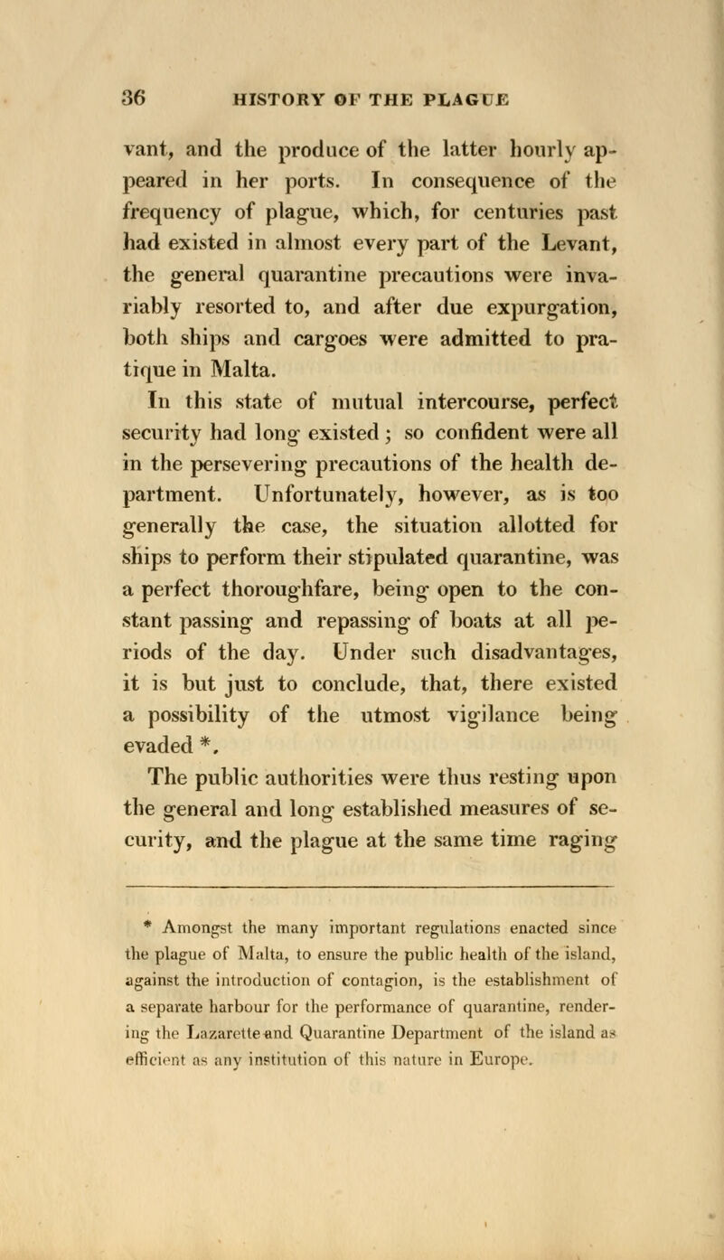 vant, and the produce of the latter hourly ap- peared in her ports. In consequence of the frequency of plague, which, for centuries past had existed in almost every part of the Levant, the general quarantine precautions were inva- riably resorted to, and after due expurgation, both ships and cargoes were admitted to pra- tique in Malta. In this state of mutual intercourse, perfect security had long existed ; so confident were all in the persevering precautions of the health de- partment. Unfortunately, however, as is too generally the case, the situation allotted for ships to perform their stipulated quarantine, was a perfect thoroughfare, being open to the con- stant passing and repassing of boats at all pe- riods of the day. Under such disadvantages, it is but just to conclude, that, there existed a possibility of the utmost vigilance being evaded *, The public authorities were thus resting upon the general and long established measures of se- curity, and the plague at the same time raging * Amongst the many important regulations enacted since the plague of Malta, to ensure the public health of the island, against the introduction of contagion, is the establishment of a separate harbour for the performance of quarantine, render- ing the Lazarette-and Quarantine Department of the island a.* efficient as any institution of this nature in Europe.