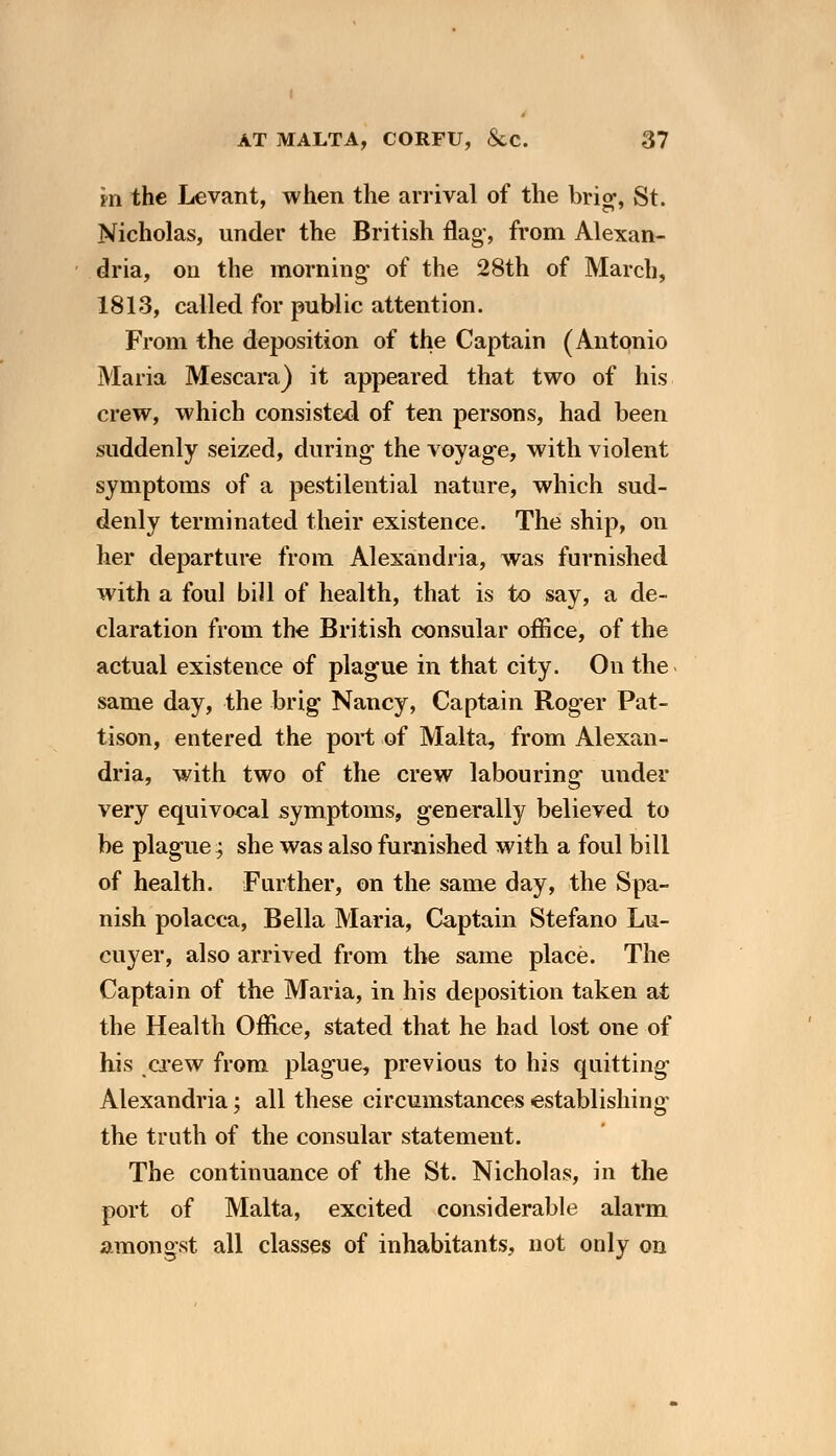 in the Levant, when the arrival of the brio-, St. Nicholas, under the British flag', from Alexan- dria, on the morning- of the 28th of March, 1813, called for public attention. From the deposition of the Captain (Antonio Maria Mescara) it appeared that two of his crew, which consisted of ten persons, had been suddenly seized, during the voyage, with violent symptoms of a pestilential nature, which sud- denly terminated their existence. The ship, on her departure from Alexandria, was furnished with a foul bill of health, that is to say, a de- claration from the British consular office, of the actual existence of plague in that city. On the same day, the brig Nancy, Captain Roger Pat- tison, entered the port of Malta, from Alexan- dria, with two of the crew labouring under very equivocal symptoms, generally believed to be plague; she was also furnished with a foul bill of health. Further, on the same day, the Spa- nish polacca, Bella Maria, Captain Stefano Lu- cuyer, also arrived from the same place. The Captain of the Maria, in his deposition taken at the Health Office, stated that he had lost one of his crew from plague, previous to his quitting Alexandria; all these circumstances establishing the truth of the consular statement. The continuance of the St. Nicholas, in the port of Malta, excited considerable alarm amongst all classes of inhabitants, not only on