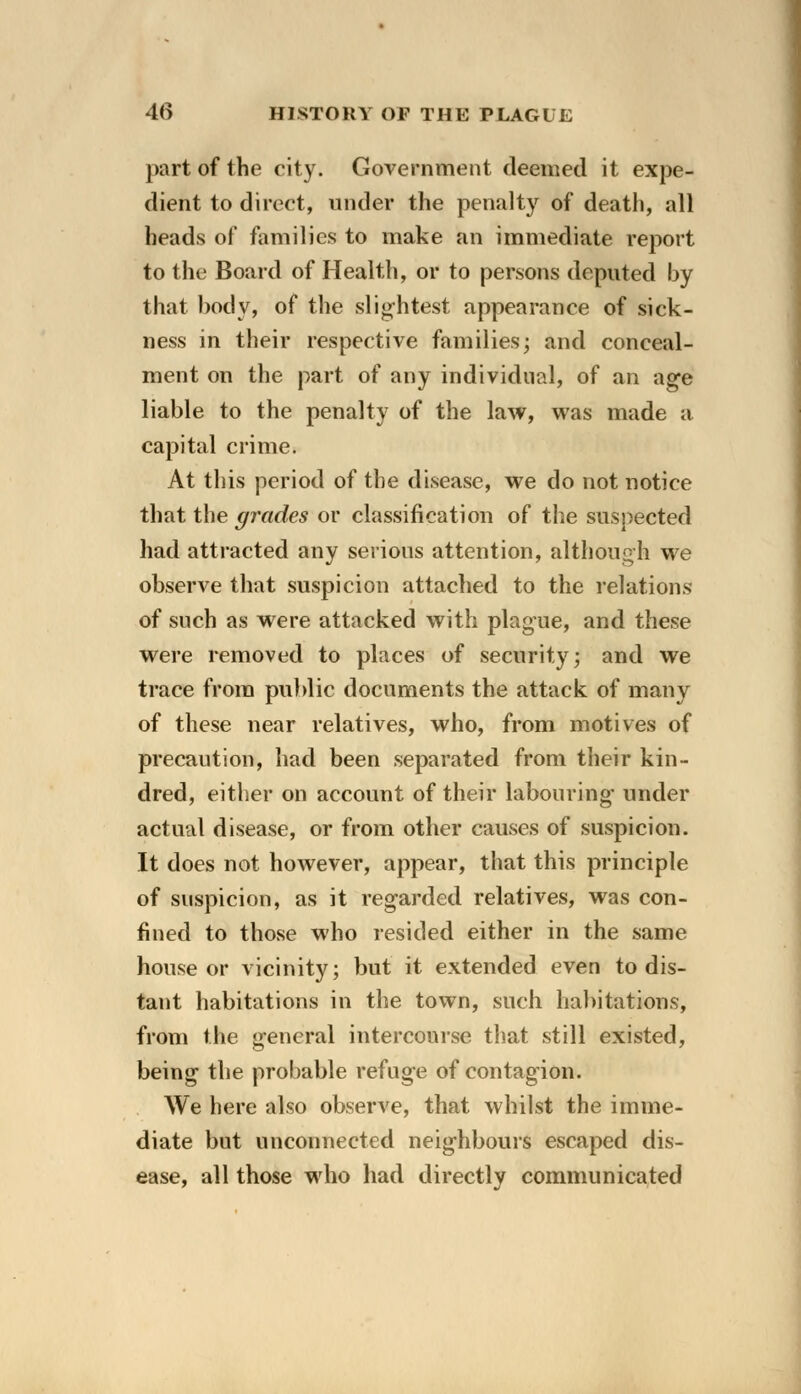 part of the city. Government deemed it expe- dient to direct, under the penalty of death, all heads of families to make an immediate report to the Board of Health, or to persons deputed by that body, of the slightest appearance of sick- ness in their respective families; and conceal- ment on the part of any individual, of an age liable to the penalty of the law, was made a capital crime. At this period of the disease, we do not notice that the grades or classification of the suspected had attracted any serious attention, although we observe that suspicion attached to the relations of such as were attacked with plague, and these were removed to places of security; and we trace from public documents the attack of many of these near relatives, who, from motives of precaution, had been separated from their kin- dred, either on account of their labouring under actual disease, or from other causes of suspicion. It does not however, appear, that this principle of suspicion, as it regarded relatives, was con- fined to those who resided either in the same house or vicinity; but it extended even to dis- tant habitations in the town, such habitations, from the general intercourse that still existed, being the probable refuge of contagion. We here also observe, that whilst the imme- diate but unconnected neighbours escaped dis- ease, all those who had directly communicated