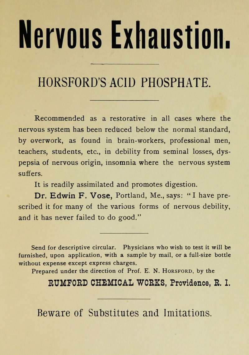 Nervous Exhaustion. HORSFORD'SACID PHOSPHATE. Recommended as a restorative in all cases where the nervous system has been reduced below the normal standard, by overwork, as found in brain-workers, professional men, teachers, students, etc., in debility from seminal losses, dys- pepsia of nervous origin, insomnia where the nervous system suffers. It is readily assimilated and promotes digestion. Dr. Edwin F. Vose, Portland, Me., says: I have pre- scribed it for many of the various forms of nervous debility, and it has never failed to do good. Send for descriptive circular. Physicians who wish to test it will be furnished, upon application, with a sample by mail, or a full-size bottle without expense except express charges. Prepared under the direction of Prof. E. N. Horsford, by the EUMFOED CHEMICAL WORKS, Providence, B. I. Beware of Substitutes and Imitations.
