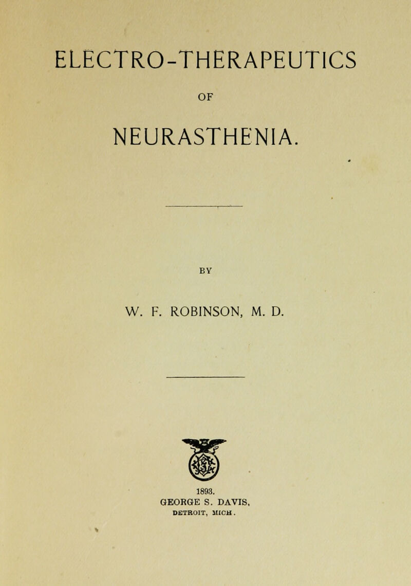 ELECTRO-THERAPEUTICS OF NEURASTHENIA. BV W. F. ROBINSON, M. D. 1893. GEORGE S. DAVIS, DETROIT, MICH.